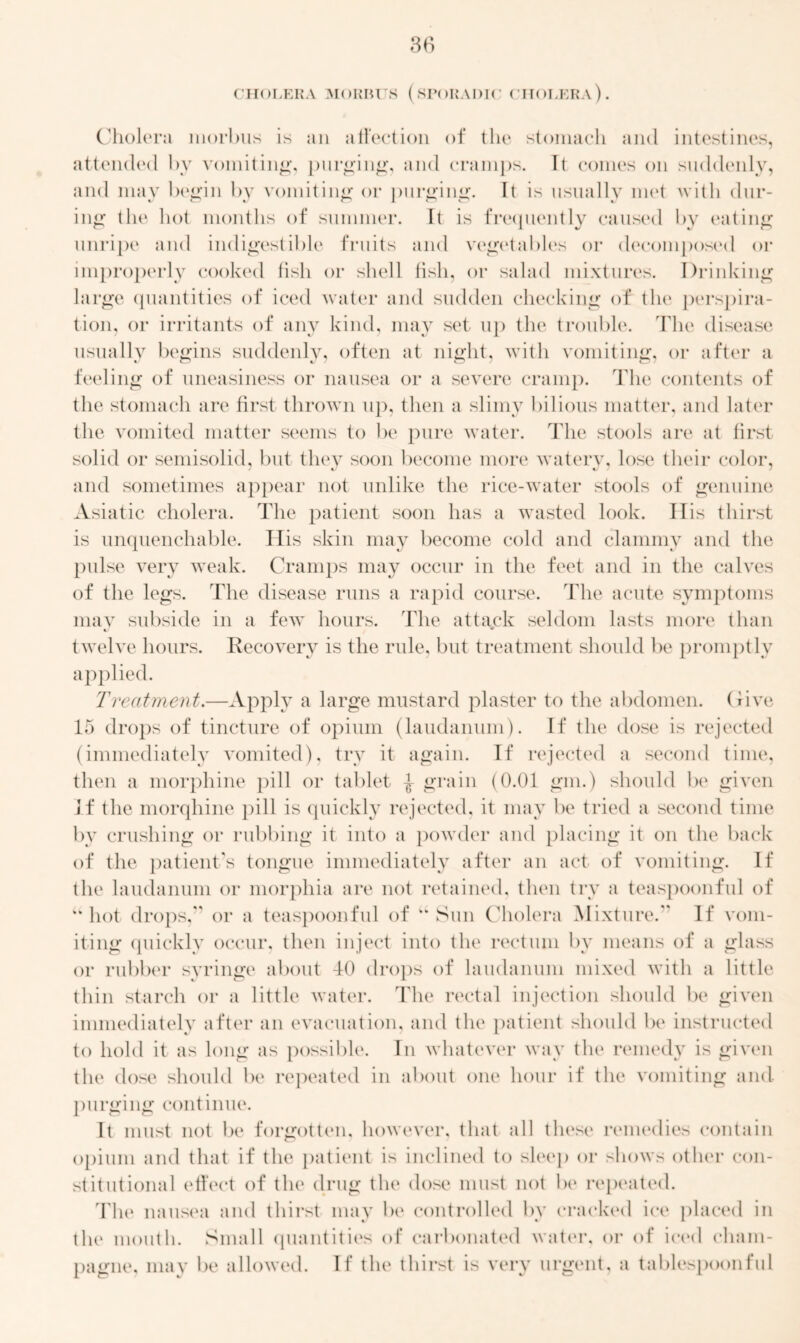 CHOLERA MORBUS (SPORADIC CHOLERA). Cholera morbus is an affection of the stomach and intestines, attended by vomiting, purging, and cramps. It conies on suddenly, and may begin by vomiting or purging. It is usually met with dur- ing the hot months of summer. It is frequently caused by eating unripe and indigestible fruits and vegetables or decomposed or improperly cooked fish or shell fish, or salad mixtures. Drinking large quantities of iced water and sudden checking of the perspira- tion, or irritants of any kind, may set up the trouble. The disease usually begins suddenly, often at night, with vomiting, or after a feeling of uneasiness or nausea or a severe cramp. The contents of the stomach are first thrown up, then a slimy bilious matter, and later the vomited matter seems to be pure water. The stools are at first solid or semisolid, but they soon become more watery, lose their color, and sometimes appear not unlike the rice-water stools of genuine Asiatic cholera. The patient soon has a wasted look. 11 is thirst is unquenchable. His skin may become cold and clammy and the pulse very weak. Cramps may occur in the feet and in the calves of the legs. The disease runs a rapid course. The acute symptoms may subside in a few hours. The attack seldom lasts more than twelve hours. Recovery is the rule, but treatment should be promptly applied. Treatment.—Apply a large mustard plaster to the abdomen, (live 15 drops of tincture of opium (laudanum). If the dose is rejected (immediately vomited), try it again. If rejected a second time, then a morphine pill or tablet -J- grain (0.01 gm.) should be given If the morqhine pill is quickly rejected, it may be tried a second time by crushing or rubbing it into a powder and placing it on the back of the patient's tongue immediately after an act of vomiting. If the laudanum or morphia are not retained, then try a teaspoonful of “hot drops, or a teaspoonful of “ Sun Cholera Mixture. If vom- iting quickly occur, then inject into the rectum by means of a glass or rubber syringe about 40 drops of laudanum mixed with a little thin starch or a little water. The rectal injection should be given immediately after an evacuation, and the patient should be instructed to hold it as long as possible. In whatever way the remedy is given the dose should be repeated in about one hour if the vomiting and purging continue. It must not be forgotten, however, that all these remedies contain opium and that if the patient is inclined to sleep or shows other con- stitutional effect of the drug the dose must not be repeated. The nausea and thirst may be controlled by cracked ice placed in the mouth. Small quantities of carbonated water, or of iced cham- pagne, may be allowed. If the thirst is very urgent, a tablespoonful