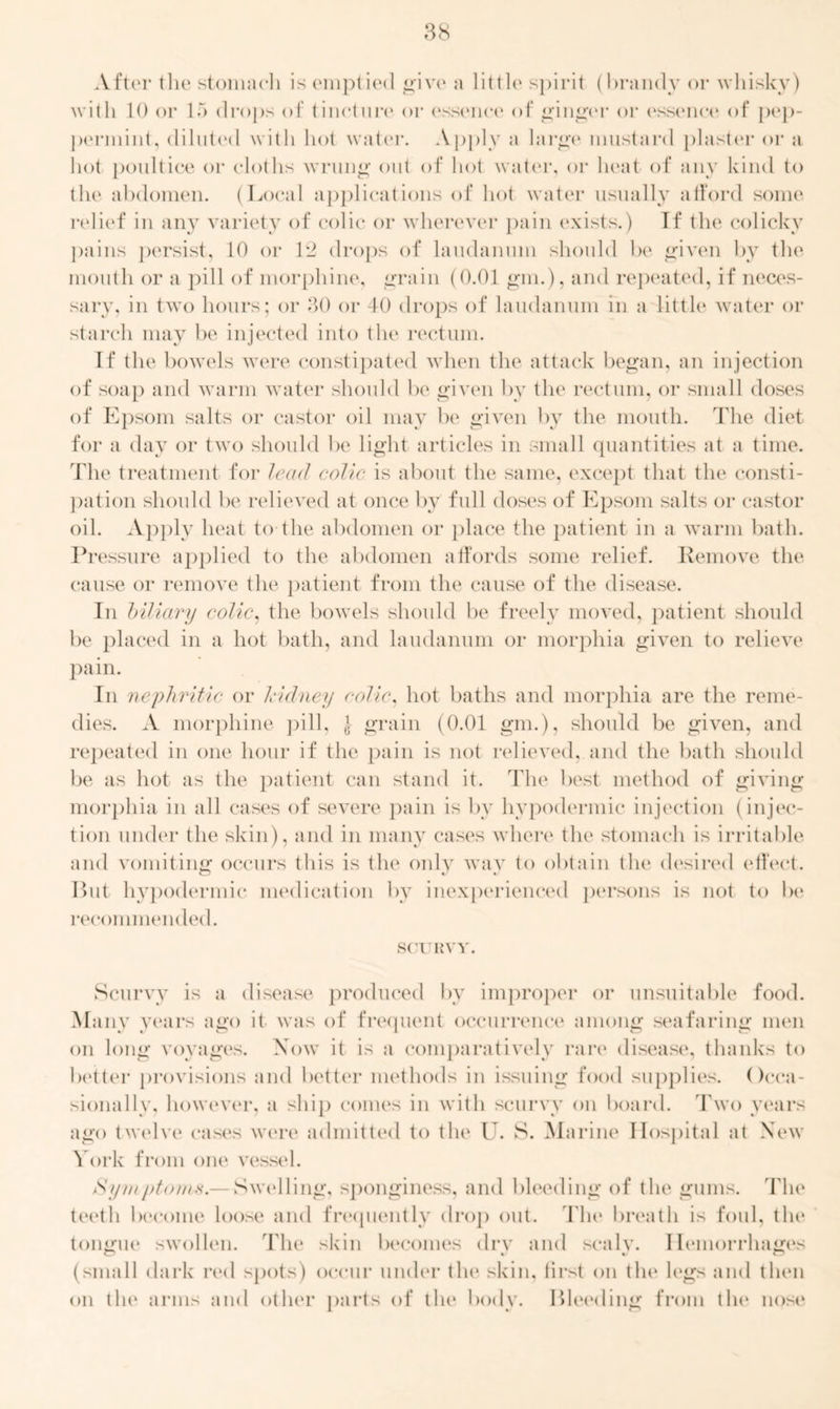 After the stomach is emptied give a little spirit (brandy or whisky) with 10 or 15 drops of tincture or essence of ginger or essence4 of pep- permint, diluted with hot water. Apply a large mustard plaster or a hot poultice or cloths wrung out of hot water, or heat of any kind to the abdomen. (Local applications of hot water usually afford some relief in any variety of colic or wherever pain exists.) If the colicky pains persist, 10 or 12 drops of laudanum should be given by the mouth or a pill of morphine, grain (0.01 gm.), and repeated, if neces- sary, in two hours; or 30 or 40 drops of laudanum in a little water or starch may be injected into the rectum. If the bowels were constipated when the attack began, an injection of soap and warm water should be given by the rectum, or small doses of Epsom salts or castor oil may be given by the mouth. The diet for a day or two should be light articles in small quantities at a time. The treatment for lead colic is about the same, except that the consti- pation should be relieved at once by full doses of Epsom salts or castor oil. Apply heat to the abdomen or place the patient in a warm bath. Pressure applied to the abdomen affords some relief. Remove the cause or remove the patient from the cause of the disease. In biliary colic, the bowels should be freely moved, patient should be placed in a hot bath, and laudanum or morphia given to relieve pain. In nephritic or kidney colic, hot baths and morphia are the reme- dies. A morphine pill, } grain (0.01 gm.), should be given, and repeated in one hour if the pain is not relieved, and the bath should be as hot as the patient can stand it. The best method of giving morphia in all cases of severe pain is by hypodermic injection (injec- tion under the skin), and in many cases where the stomach is irritable and vomiting occurs this is the only wav to obtain the desired effect. CD %j But hypodermic medication by inexperienced persons is not to be recommended. SCURVY. Scurvy is a disease produced by improper or unsuitable food. Many years ago it was of frequent occurrence among seafaring men on long voyages. Xow it is a comparatively rare disease, thanks to better provisions and better methods in issuing food supplies. Occa- sionally, however, a ship comes in with scurvy on board. Two years ago twelve cases were admitted to the U. S. Marine Hospital at New York from one vessel. /Sy/nptonis.— Swelling, sponginess, and bleeding of the gums. The teeth become loose and frequently drop out. The breath is foul, the tongue swollen. The skin becomes drv and scaly. Hemorrhages (small dark red spots) occur under the skin, first on tin4 legs and then on tin4 arms and other parts of tin4 body. Bleeding from tin4 nose