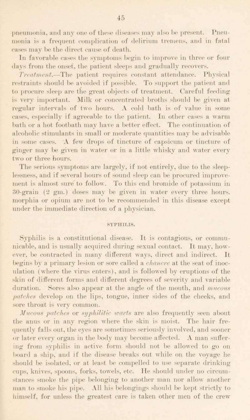 pneumonia, and anv one of these* diseases may also l>e present. Pneu- monia is a frequent complication of delirium tremens, and in fatal cases may he tin* direct cause of death. In favorable* case's the* symptoms begin to improve* in thre*e* or four days from the* onset, tin* patiemt sle*e*ps and gradually re*e*e)vers. T rent meat.—The* patient reepiires constant attendance. Physical restraints shemlel he* avoieleel if possible. To support the* patiemt and to procure* sh*e*p are the* great obje*cts of tre*atment. Careful feeding is very important. Milk or concentrateel hre>ths should he* given at regular intervals of two hours. A <*<»1 < 1 hath is e)f value in some case's, especially if agreeable to the* patient. In e>the*r case's a warm hath or a he»t footbath may have a better effect. The e*ontinuation of a Polled ic stimulants in small or moderate epiantities may he* aelvisahle* in se)ine cases. A few drops of tincture of capsicum or tincture* of ginger may he* given in wate*r or in a little whisky and water every twe) e>r three hours. 'The* seriems symptoms are largely, if not entirely, due* te) the sleep- le*ssne*ss, and if se*veral hours of semnel sleep can he* procured improve- ment is almost sure te> follow. To this enel bromide ot* potassium in 40-grain (2 gm.) ele>se*s may be given in water every three hours, morphia or opium are not te> be recommended in this elisease except under the immediate direction of a physician. SYPHILIS. Syphilis is a constitutional elisease. It is contagious, or commu- nicable, and is usually acquired during sexual contact. It may, how- ewer, he* contracted in many different wavs, direct and indirect. It • •/ * begins by a primary le*sion e>r sore called a chancre at the seat of inoc- ulatiem (where the* virus enters), and is followed hv eruptions of the skin of different forms and elifferent degrees of severity and variable duration. Se>re*s alse> appear at the* angle of the mouth, and mucous />utehcx develop on the lips, tongue, inner sides of the cheeks, and sort* throat is very common. %/ Mucous /mtches or syphilitic warts are also frequently seen about the anus or in any region where the skin is moist. The hair fre- quently falls out. tin* eyes an* sometimes seriously involved, and sooner or later every organ in the body may become affected. A man sutler- ing from syphilis in active form should not be allowed to go on board a ship, and if the disease breaks out while on tin* voyage he should 1H* isolated, or at least be compelled to use separate drinking cups, knives, spoons, forks, towels, etc. He should under no circum- stance's smoke tin* pipe belonging t<> another man nor allow another man to smoke his pipe*. All bis belongings should be kept strictly to himself, for unless tin* greatest care is taken other men of the crew