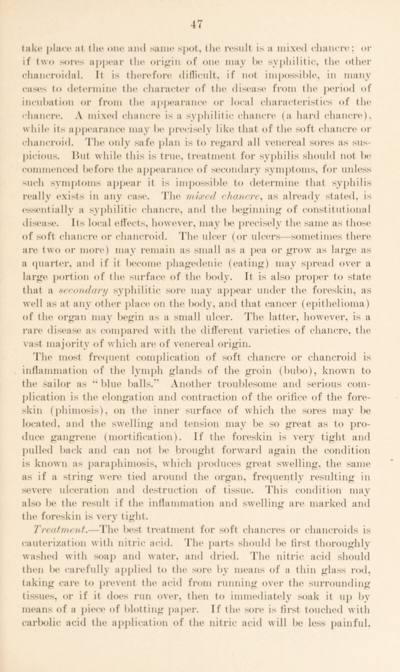 take place at (Ik* one and same spot, the result is a mixed chancre; or if two sores appear the origin of one may he syphilitic, the other chancroidal. It is therefore diflicult, if not impossible, in many cases to determine the character of the disease from the period of incubation or from the appearance or local characteristics of the chancre. A mixed chancre is a syphilitic chancre (a hard chancre), while its appearance may be precist*ly like that of the soft chancre or chancroid. The only safe plan is to regard all venereal sores as sus- picious. Hut while this is true, treatment for syphilis should not be commenced before the appearance of secondary symptoms, for unless such symptoms appear it is impossible to determine that syphilis really exists in any case. The wired chancre, as already stated, is essentially a syphilitic chancre, and the beginning of constitutional disease. Its local effects, however, may be precisely the same as those of soft chancre or chancroid. The ulcer (or ulcers—sometimes there are two or more) may remain as small as a pea or grow as large as a quarter, and if it become phagedenic (eating) may spread over a large portion of the surface of the body. It is also proper to state that a secondary syphilitic sore may appear under the foreskin, as well as at any other place*, on the body, and that cancer (epithelioma) of tin* organ may begin as a small ulcer. The latter, however, is a rare disease as compared with the different varieties of chancre, the vast majority of which are of venereal origin. The most frequent complication of soft chancre or chancroid is inflammation of the lymph glands of the groin (bubo), known to tin* sailor as “ blue balls. Another troublesome and serious com- plication is the elongation and contraction of the orifice of the fore- skin (phimosis), on the inner surface of which the sores may be located, and tin* swelling and tension mav be so great as to pro- duce gangrene (mortification). If the foreskin is very tight and pulled back and can not be brought forward again the condition is known as paraphimosis, which produces great swelling, the same as if a string were tied around the organ, frequently resulting in severe ulceration and destruction of tissue. This condition mav • also be the result if the inflammation and swelling are marked and the foreskin is very tight. Treatment.— File best treatment for soft chancres or chancroids is cauterization with nitric acid, 'flu* parts should be lirst thoroughly washed with soap and water, and dried. The nitric acid should th(*n be carefully applied to the sore by means of a thin glass rod, taking care to prevent the acid from running over the surrounding tissues, or if it does run over, then to immediately soak it up bv means of a piece of blotting paper. If the sore is first touched with carbolic acid the application of the nitric acid will be less painful,