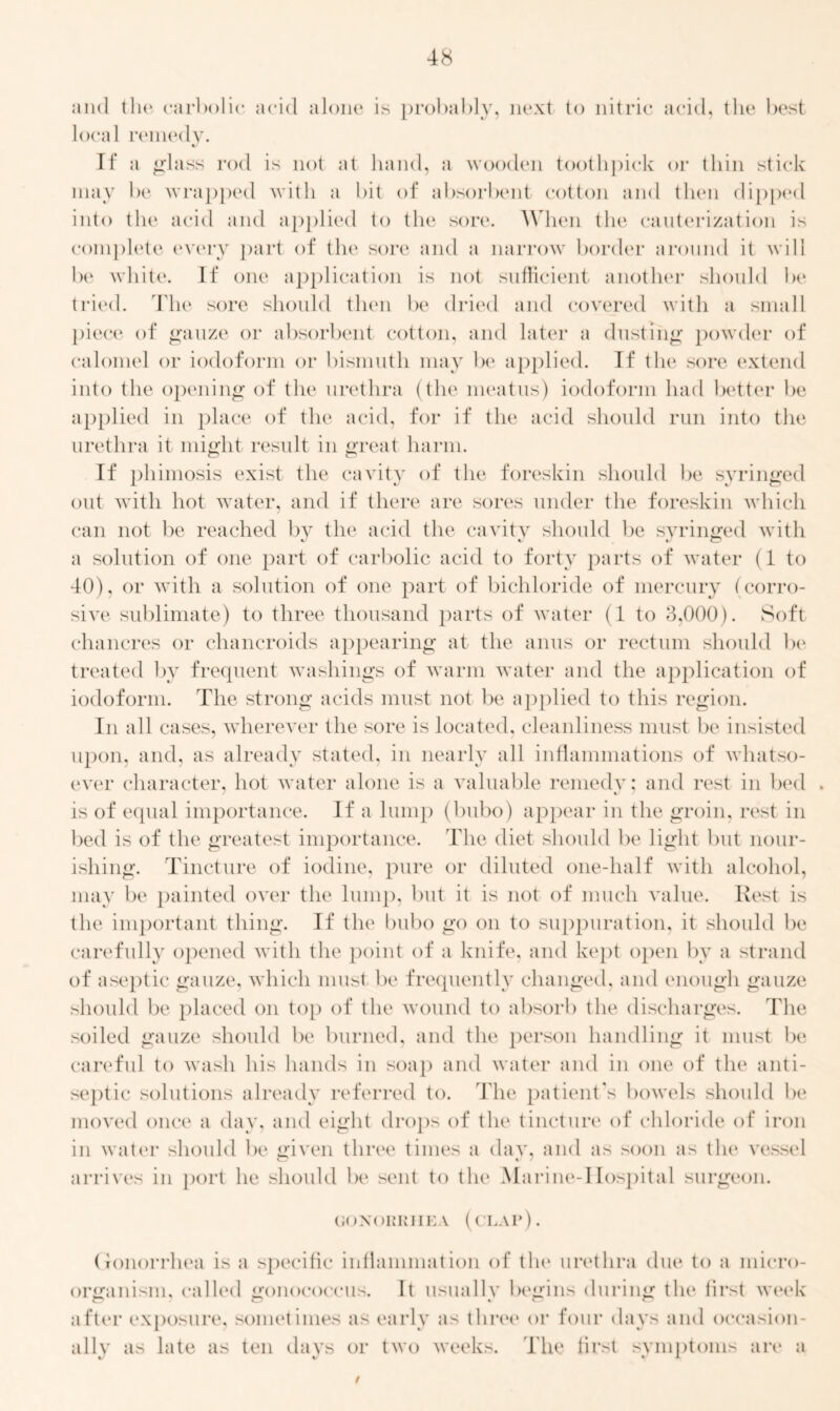 and the carbolic acid alone is probably, next to nitric acid, the best local remedy. %j If a glass rod is not at hand, a wooden toothpick or thin stick may be wrapped with a bit of absorbent cotton and then dipped into the acid and applied to the sore. When the cauterization is complete every part of the sore and a narrow border around it will be white. If one application is not sufficient another should be tried. The sore should then be dried and covered with a small piece of gauze or absorbent cotton, and later a dusting powder of calomel or iodoform or bismuth may be applied. If the sore extend into the opening of the urethra (the meatus) iodoform had better be applied in place of the acid, for if the acid should run into the urethra it might result in great harm. If phimosis exist the cavity of the foreskin should be syringed out with hot water, and if there are sores under the foreskin which can not be reached by the acid the cavity should be syringed with a solution of one part of carbolic acid to forty parts of water (1 to 40), or with a solution of one part of bichloride of mercury (corro- sive sublimate) to three thousand parts of water (1 to 3,000). Soft chancres or chancroids appearing at the anus or rectum should be treated by frequent washings of warm water and the application of iodoform. The strong acids must not be applied to this region. In all cases, wherever the sore is located, cleanliness must be insisted upon, and, as already stated, in nearly all inflammations of whatso- ever character, hot water alone is a valuable remedy; and rest in bed . is of equal importance. If a lump (bubo) appear in the groin, rest in bed is of the greatest importance. The diet should be light but nour- ishing. Tincture of iodine, pure or diluted one-half with alcohol, may be painted over the lump, but it is not of much value. Rest is the important thing. If the bubo go on to suppuration, it should be carefully opened with the point of a knife, and kept open by a strand of aseptic gauze, which must be frequently changed, and enough gauze should be placed on top of the wound to absorb the discharges. The soiled gauze should be burned, and the person handling it must be careful to wash his hands in soap and water and in one of the anti- septic solutions already referred to. The patient's bowels should be moved once a day. and eight drops of the tincture of chloride of iron in water should be given three times a day, and as soon as the vessel arrives in port he should be sent to the Marine-IIospital surgeon. GONORRHEA (CLAP). Gonorrhea is a specific inflammation of the urethra due to a micro- organism. called gonococcus. It usually begins during the first week after exposure, sometimes as early as three or four days and occasion- ally as late as ten days or two weeks. The first symptoms are a xJ %J %/ A. f