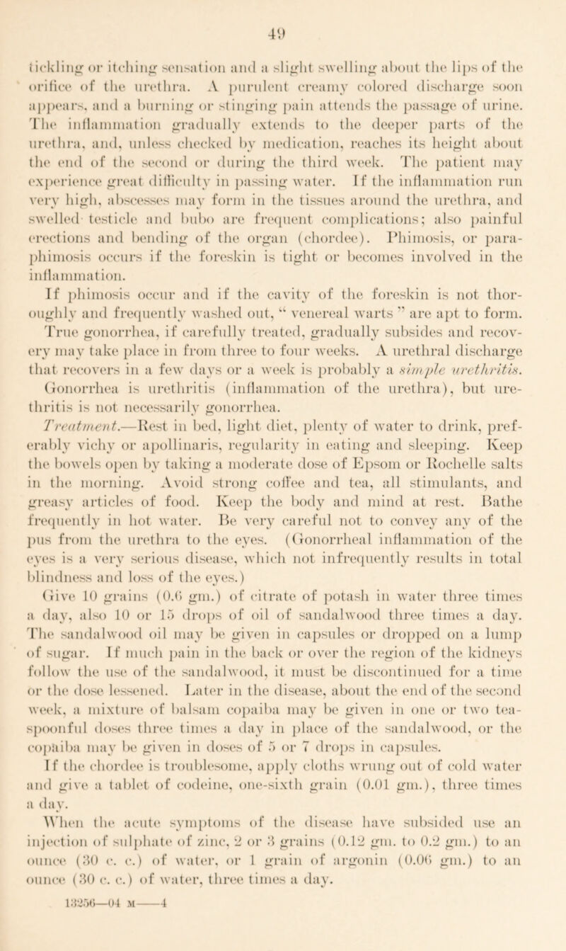 40 tickling or itching sensation and a slight swelling about the lips of the orifice of the urethra. A purulent creamy colored discharge soon appears, and a burning or stinging pain attends the passage of urine. The inflammation gradually extends to the deeper parts of the urethra, and, unless checked by medication, reaches its height about the end of the second or during the third week. The patient may experience great difficulty in passing water. If the inflammation run very high, abscesses may form in the tissues around the urethra, and swelled testicle and bubo are frequent complications; also painful erections and bending of the organ (chordee). Phimosis, or para- phimosis occurs if the foreskin is tight or becomes involved in the inflammation. If phimosis occur and if the cavity of the foreskin is not thor- oughly and frequently washed out, u venereal warts  are apt to form. True gonorrhea, if carefully treated, gradually subsides and recov- ery may take place in from three to four weeks. A urethral discharge that recovers in a few days or a week is probably a simple urethritis. Gonorrhea is urethritis (inflammation of the urethra), but ure- thritis is not necessarily gonorrhea. Treatment.—Rest in bed, light diet, plenty of water to drink, pref- erably vichy or apollinaris, regularity in eating and sleeping. Keep the bowels open by taking a moderate dose of Epsom or Rochelle salts in the morning. Avoid strong colf'ee and tea, all stimulants, and greasy articles of food. Keep the body and mind at rest. Bathe frequently in hot water. Be very careful not to convey anv of the pus from the urethra to the eyes. (Gonorrheal inflammation of the eyes is a very serious disease, which not infrequently results in total blindness and loss of the eyes.) Give 10 grains (0.6 gin.) of citrate of potash in water three times a day, also 10 or 15 drops of oil of sandalwood three times a day. The sandalwood oil may be given in capsules or dropped on a lump of sugar. If much pain in the back or over the region of the kidneys follow tin* use of the sandalwood, it must be discontinued for a time or the dose lessened. Later in the disease, about the end of the second week, a mixture of balsam copaiba may be given in one or two tea- spoonful doses three times a day in place of the sandalwood, or the copaiba may be given in doses of 5 or 7 drops in capsules. If the chordee is troublesome, apply cloths wrung out of cold water and give a tablet of codeine, one-sixth grain (0.01 gm.), three times a day. When the acute symptoms of the disease have subsided use an injection of sulphate of zinc, 2 or 3 grains (0.12 gm. to 0.2 gm.) to an ounce (30 c. c.) of water, or 1 grain of argonin (0.0(3 gm.) to an ounce (30 c. c.) of water, three times a day. 13256—04 m 4