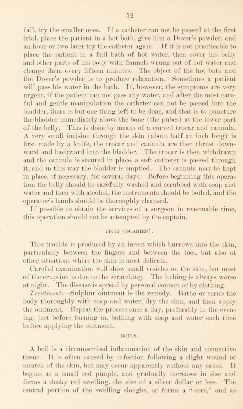 fail, try the smaller ones. If a catheter can not be passed at the first trial, place the patient in a hot bath, give him a Dover's powder, and an hour or two later try the catheter again. If it is not practicable to place the patient in a full bath of hot water, then cover his belly and other parts of his body with flannels wrung out of hot water and change them every fifteen minutes. The object of the hot bath and the Dover's powder is to produce relaxation. Sometimes a patient will pass his water in the bath. If, however, the symptoms are very urgent, if the patient can not pass any water, and after the most care- ful and gentle manipulation the catheter can not be passed into the bladder, there is but one thing left to be done, and that is to puncture the bladder immediately above the bone (the pubes) at the lower part of the belly. This is done by means of a curved trocar and cannula. A very small incision through the skin (about half an inch long) is first made by a knife, the trocar and cannula are then thrust down- ward and backward into the bladder. The trocar is then withdrawn and the cannula is secured in place, a soft catheter is passed through it, and in this way the bladder is emptied. The cannula may be kept in place, if necessary, for several days. Before beginning this opera- tion the belly should be carefully washed and scrubbed with soap and water and then with alcohol, the instruments should be boiled, and the operator's hands should be thoroughly cleansed. If possible to obtain the services of a surgeon in reasonable time, this operation should not be attempted by the captain. ITCH (SCABIES). This trouble is produced by an insect which burrows into the skin, particularly between the fingers and between the toes, but also at other situations where the skin is most delicate. Careful examination will show small vesicles on the skin, but most of the eruption is due to the scratching. The itching is always worse at night. The disease is spread by personal contact or by clothing. Treatment.—Sulphur ointment is the remedy. Bathe or scrub the body thoroughly with soap and water, dry the skin, and then apply the ointment. Repeat the process once a day, preferably in the even- ing, just before turning in, bathing with soap and water each time before applying the ointment. BOILS. A boil is a circumscribed inflammation of the skin and connective tissue. It is often caused bv infection following a slight wound or scratch of the skin, but may occur apparently without any cause. It begins as a small red pimple, and gradually increases in size and forms a duskv real swelling, the size of a silver dollar or less. The central portion of the swelling sloughs, or forms a “core, and as