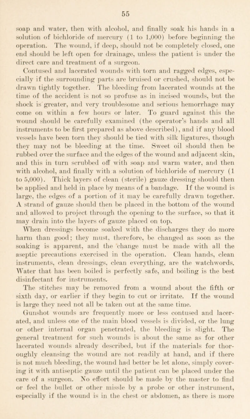soap and water, then with alcohol, and finally soak his hands in a solution of bichloride of mercury ( 1 to 1,000) before beginning the operation. The wound, if deep, should not be completely closed, one (aid should be left open for drainage, unless the patient is under the direct care and treatment of a surgeon. Contused and lacerated wounds with torn and ragged edges, espe- cially if the surrounding parts are bruised or crushed, should not be drawn tightly together. The bleeding from lacerated wounds at the time of the accident is not so profuse as in incised wounds, but the shock is greater, and very troublesome and serious hemorrhage may come on within a few hours or later. To guard against this the wound should be carefully examined (the operator’s hands and all instruments to be first prepared as above described), and if any blood vessels have been torn they should be tied with silk ligatures, though they may not be bleeding at the time. Sweet oil should then be rubbed over the surface and the edges of the wound and adjacent skin, and this in turn scrubbed off with soap and warm water, and then with alcohol, and finally with a solution of bichloride of mercury (1 to 5,000). Thick layers of clean (sterile) gauze dressing should then be applied and held in place by means of a bandage. If the wound is large, the edges of a portion of it may be carefully drawn together. A strand of gauze should then be placed in the bottom of the wound and allowed to project through the opening to the surface, so that it may drain into the layers of gauze placed on top. When dressings become soaked with the discharges they do more harm than good; they must, therefore, be changed as soon as the soaking is apparent, and the change must be made with all the aseptic precautions exercised in the operation. Clean hands, clean instruments, clean dressings, clean everything, are the watchwords. Water that has been boiled is perfectly safe, and boiling is the best disinfectant for instruments. The stitches may be removed from a wound about the fifth or sixth day, or earlier if they begin to cut or irritate. If the wound is large they need not all be taken out at the same time. Gunshot wounds are frequently more or less contused and lacer- ated, and unless one of the main blood vessels is divided, or the lung or other internal organ penetrated, the bleeding is slight. The general treatment for such wounds is about the same as for other lacerated wounds already described, but if the materials for thor- oughly cleansing the wound are not readily at hand, and if there is not much bleeding, the wound had better be let alone, simply cover- ing it with antiseptic gauze until the patient can be placed under the care of a surgeon. No effort should lx* made by the master to find or feel the bullet or other missle by a probe or other instrument, especially if the wound is in the chest or abdomen, as there is more