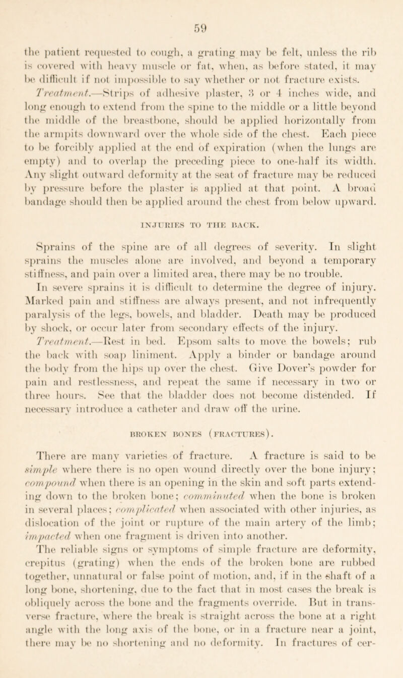 the patient requested to cough, a grating may be felt, unless the rib is covered with heavy muscle or fat, when, as before stated, it may ft f be difficult if not impossible to say whether or not fracture (exists. Treatment.—Strips of adhesive plaster, H or 4 inches wide, and long enough to extend from the spine to the middle or a little beyond the middle of the breastbone, should be applied horizontally from the armpits downward over the whole side of the chest. Each piece to be forcibly applied at the end of expiration (when the lungs an* empty) and to overlap tin* preceding piece to one-half its width. Any slight outward deformity at the seat of fracture may lx* reduced by pressure before the plaster is applied at that point. A broad bandage should then be applied around tlx* chest from below upward. INJURIES TO THE RACK. Sprains of the spine are of all degrees of severity. In slight sprains tlx* muscles alone are involved, and beyond a temporary stiffness, and pain over a limited area, there may be no trouble. In severe sprains it is difficult to determine the degree of injury. Marked pain and stiffness are always present, and not infrequently paralysis of the legs, bowels, and bladder. Death may be* produced by shock, or occur later from secondary effects of the injury. Treatment.—Hest in bed. Epsom salts to move the bowels; rub the back with soap liniment. Apply a binder or bandage around the body from tlx* hips up over tlx* chest. Give Dover’s powder for pain and restlessness, and repeat the same if necessary in two or three hours. See that the bladder does not become distended. Tf necessary introduce a catheter and draw off the urine. BROKEN BONES (FRACTURES) . There are many varieties of fracture. A fracture is said to be simple where there is no open wound directly over the bone injury; compound when there is an opening in the skin and soft parts extend- ing down to the broken bone; comminuted when the bone is broken in several places; com plicated when associated with other injuries, as dislocation of tlx* joint or rupture of the main artery of the limb; impacted when one fragment is driven into another. The reliable signs or symptoms of simple fracture are deformity, crepitus (grating) when tlx* ends of the broken bone are rubbed together, unnatural or false point of motion, and, if in the shaft of a long bone, shortening, due to the fact that in most cases tlx* break is obliquely across tlx* bone and the fragments override. But in trans- verst1 fracture, where the break is straight across tlx* bone at a right angle with tlx* long axis of tlx* bone, or in a fracture near a joint, there mav be no shortening and no deformitv. In fractures of cer-