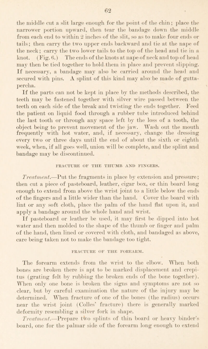 the middle cut a slit large enough for the point of the chin; place the narrower portion upward, then tear the bandage down the middle from each end to within 2 inches of the slit, so as to make four ends or tails; then carry the two upper ends backward and tie at the nape of the neck; carry the two lower tails to the top of the head and tie in a knot. (Fig. G.) The ends of the knots at nape of neck and to}) of head may then be tied together to hold them in place and prevent slipping. If necessary, a bandage may also be carried around the head and secured with pins. A splint of this kind may also be made of gutta- percha. If the parts can not be kept in place by the methods described, the teeth may be fastened together with silver wire passed between the teeth on each side of the break and twisting the ends together. Feed the patient on liquid food through a rubber tube introduced behind the last tooth or through any space left by the loss of a tooth, the object being to prevent movement of the jaw. Wash out the mouth frequently with hot water, and, if necessary, change the dressing every two or three davs until the end of about the sixth or eighth week, when, if all goes well, union will be complete, and the splint and bandage may be discontinued. FRACTURE OF THE THUMB AND FINGERS. Treatment.—Put the fragments in place by extension and pressure; then cut a piece of pasteboard, leather, cigar box, or thin board long enough to extend from above the wrist joint to a little below the ends of the fingers and a little wider than the hand. Cover the board with lint or any soft cloth, place the palm of the hand flat upon it, and apply a bandage around the whole hand and wrist. If pasteboard or leather be used, it may first be dipped into hot water and then molded to the shape of the thumb or finger and palm of the hand, then lined or covered with cloth, and bandaged as above, care being taken not to make the bandage too tight. o o o FRACTURE OF THE FOREARM. The forearm extends from the wrist to the elbow. When both bones are broken there is apt to be marked displacement and crepi- tus (grating felt by rubbing the broken ends of the bone together). When only one bone is broken the signs and symptoms are not so clear, but by careful examination the nature of the injury may be determined. When fracture of one of the bones (the radius) occurs near the wrist joint (Codes' fracture) there is generally marked deformity resembling a silver fork in shape. Treatment.—Prepare two splints of thin board or heavy binder's board, one for the palmar side of the forearm long enough to extend