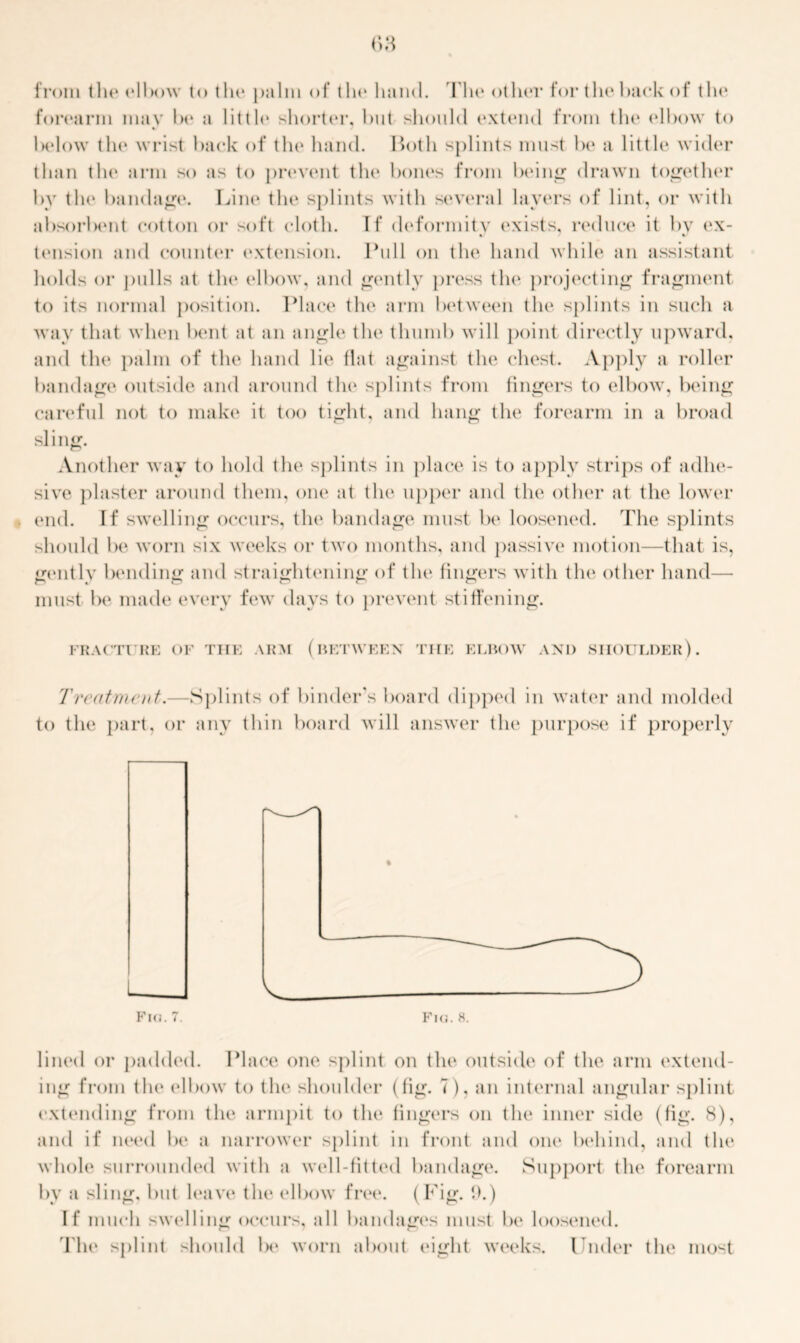 from the elbow to tin* palm of tin* hand. The other for the hack of the forearm may be a little shorter, hut should extend from the elbow to below the wrist back of the hand. Both splints must be a little wider than the arm so as to prevent the bones from being drawn together by the bandage. Line the splints with several layers of lint, or with absorbent cotton or soft cloth. If deformity exists, reduce it by ex- « • tension and counter extension. Bull on the hand while an assistant holds or pulls at the elbow, and gently press the projecting fragment to its normal position. Place the arm between the splints in such a wav that when bent at an angle the thumb will point directly upward, and the palm of the hand lie flat against the chest. Apply a roller bandage outside and around the splints from fingers to elbow, being careful not to make it too tight, and hang the forearm in a broad sling. Another way to hold the splints in place is to apply strips of adhe- sive plaster around them, one at the upper and the other at the lower end. If swelling occurs, the bandage must be loosened. The splints should be worn six weeks or two months, and passive motion—that is, gently bending and straightening of the fingers with the other hand— must be made every few days to prevent stiffening. FRACTURE OF THE ARM (BETWEEN THE ELBOW AND SHOULDER). Treatment.—Splints of binder's board dipped in water and molded to the part, or any thin board will answer the purpose if properly Fio. 7. Fhj. 8. lined or padded. Place one splint on the outside of the arm extend- ing from the elbow to the shoulder (fig. 7), an internal angular splint extending from the armpit to the fingers on the inner side (fig. 8), and if need be a narrower splint in front and one behind, and the whole surrounded with a well-fitted bandage. Support the forearm by a sling, but leave the elbow free. (Fig. 9.) If much swelling occurs, all bandages must be loosened. The splint should lx* worn about eight weeks. Under the most