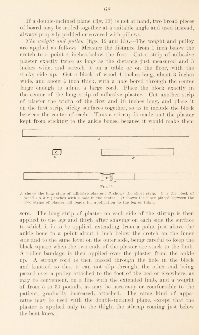 If a double-inclined plane (fig. 10) is not at hand, two broad pieces of board may be nailed together at a suitable angle and used instead. O v 1 always properly padded or covered with pillows. * » The weight and pulley (figs. 12 and 15).—The weight and pulley are applied as follows: Measure the distance from 1 inch below the crotch to a point -1 inches below the foot. Cut a strip of adhesive4 plaster exactly twice as long as the distance just measured and 8 inches wide, and stretch it on a table or on the floor, with the sticky side up. Get a block of wood 4 inches long, about 8 inches wide, and about \ inch thick, with a hole bored through the center large enough to admit a large cord. Place the block exactly in the center of the long strip of adhesive plaster. Cut another strip of plaster the width of the first and 18 inches long, and place it on the first strip, sticky surfaces together, so as to include the block between the center of each. Thus a stirrup is made and the plaster kept from sticking to the ankle bones, because it would make them n A c B e D Fig. 15. A shows the long strip of adhesive plaster; li shows the short strip. C is the block of wood 4x3x1 inches with a hole in the center. I) shows the block placed between the two strips of plaster, all ready for application to the leg or thigh. sore. The long strip of plaster on each side of the stirrup is then applied to the leg and thigh after shaving on each side the surface to which it is to be applied, extending from a point just above the ankle bone to a point about 1 inch below the crotch on the inner side and to the same level on the outer side, being careful to keep the block square when the two ends of the plaster are stuck to the limb. A roller bandage is then applied over the plaster from the ankle up. A strong cord is then passed through the hole in the block and knotted so that it can not siip through, the other end being passed over a pulley attached to the foot of the bed or elsewhere, as may be convenient, on a line with the extended limb, and a weight of from 5 to 80 pounds, as may be necessary or comfortable to the patient, gradually increased, attached. The same kind of appa- ratus may Ik4 used with the double-inclined plane, except that the plaster is applied only to the thigh, the stirrup coming just below the bent knee.