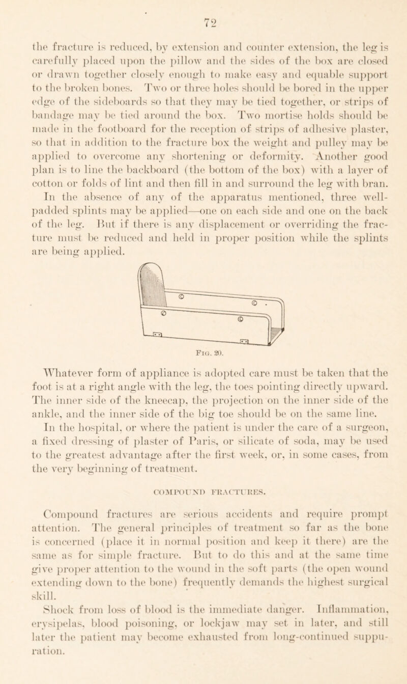 the fracture is reduced, by extension and counter extension, the leir is carefully placed upon the pillow and the sides of the box are closed or drawn together closely enough to make easy and equable support to the broken bones. Two or three holes should be bored in the upper edge of the sideboards so that they may be tied together, or strips of bandage may be tied around the box. Two mortise holds should be made in the footboard for the reception of strips of adhesive plaster, so that in addition to the fracture box the weight and pulley may be applied to overcome any shortening or deformity. Another good plan is to line the backboard (the bottom of the box) with a layer of cotton or folds of lint and then till in and surround the leg with bran. In the absence of any of the apparatus mentioned, three well- padded splints may be applied—one on each side and one on the back of the leg. But if there is any displacement or overriding the frac- ture must be reduced and held in proper position while the splints are being applied. Whatever form of appliance is adopted care must be taken that the foot is at a right angle with the leg, the toes pointing directly upward. The inner side of the kneecap, the projection on the inner side of the ankle, and the inner side of the big toe should be on the same line. In the hospital, or where the patient is under the care of a surgeon, a fixed dressing of plaster of Paris, or silicate of soda, may be used to the greatest advantage after the first week, or, in some cases, from the very beginning of treatment. comror xi) fractures. Compound fractures are serious accidents and require prompt attention. T he general principles of treatment so far as the bone is concerned (place it in normal position and keep it there) are the same as for simple fracture. But to do this and at the same time give proper attention to the wound in the soft parts (the open wound extending down to the bone) frequently demands the highest surgical skill. Shock from loss of blood is the immediate danger. Inflammation, erysipelas, blood poisoning, or lockjaw may set in later, and still later the patient may become exhausted from long-continued suppu- ration.
