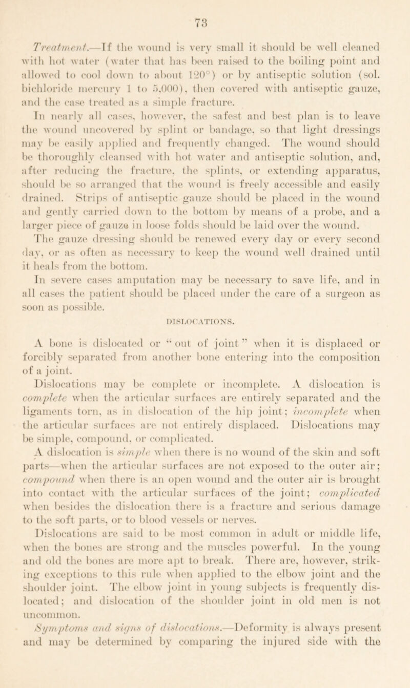 Treatment.— If tin* wound is very small it should be well cleaned « with hot water (water that has been raised to the boiling point and allowed to cool down to about 120 ) or by antiseptic solution (sol. bichloride* mercury 1 t<> 5,000), then covered with antiseptic gauze, and the case treated as a simple fracture. In nearly all cases, however, the safest and best plan is to leave the wound uncovered by splint or bandage, so that light dressings may be easily applied and frequently changed. The wound should be thoroughly cleansed with hot water and antiseptic solution, and, after reducing the fracture, the splints, or extending apparatus, should be so arranged that the wound is freely accessible1 and easily drained. Strips of antiseptic gauze should be placed in the wound and gently carried down to the bottom by means of a probe, and a larger piece1 of gauze* in loose folds should be1 laid e>ver the wound. The gauze1 dressing should be1 reneweel every day or every see*emel day, or as e>ften as necessary te> keep the1 wound well drained until it heals from the bottom. In severe cases amputation may be necessary to save life, and in all cases the1 patient should be placed under the care of a surgeon as soem as possible. DISLOCATIONS. A bone1 is dislocated e>r “ out of joint  when it is displaced or forcibly separateel fremi another* bone entering into the composition e>f a joint. Dislocations may be complete e>r incomplete. A dislocation is complete when the1 articular surfaces are entirely separated and the ligaments torn, as in dislocation of the1 hip joint; Incomplete when the articular surfaces are1 not entirely elisplaced. Dislocations may be simple, compound, or complicated. .V dislocation is simple when there is no wound of the skin and soft parts—when the articular surfaces are not exposeel te) the outer air; compound when there is an open wounel and the outer air is brought into contact with the1 articular surfaces of the joint; complicated when besides the dislocation there is a fracture and serious damage te> the se>ft parts, e>r te> blood vessels e>r nerves. Disloeatiems are said te> be1 most common in adult e>r middle1 life, when the1 bones are strong and the muscles powerful. In the young and olel the bones are more apt te> break. There are, however, strik- ing exceptions te> this rule when applied te> the elbow joint and the shoulder joint. Tim edbow joint in young subjects is frequently dis- located; and dislocation of the shoulder joint in old men is not uncommon. /Spmptonus and signs of dislocations.- Deformity is always present and may be determined by comparing the injured side with the