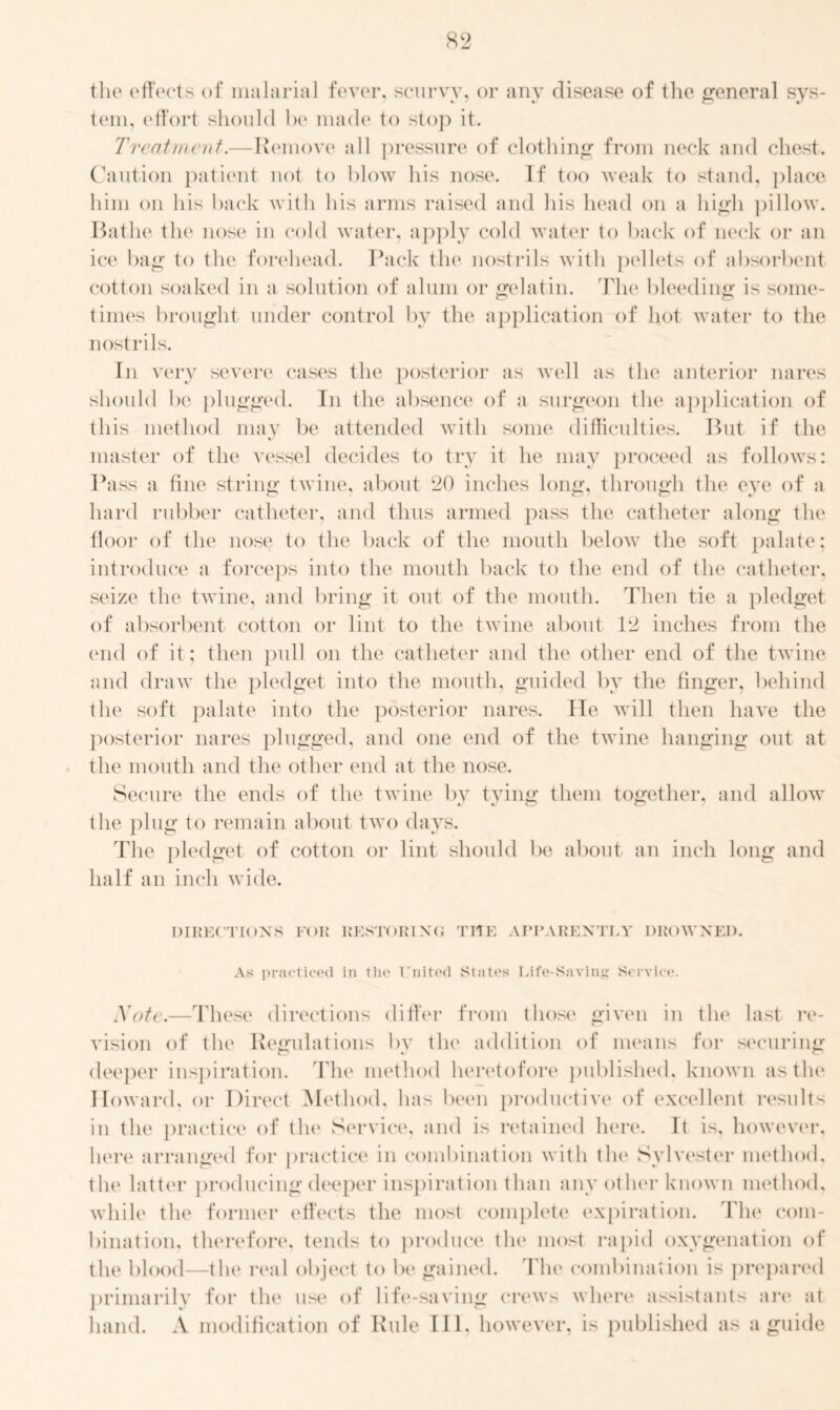 the effects of malarial fever, scurvy, or any disease of the general sys- tem. effort should be made to stop it. Treatment.—Remove all pressure of clothing from neck and chest. Caution patient not to blow his nose. If too weak to stand, place him on his back with his arms raised and his head on a high pillow. Bathe the nose in cold water, apply cold water to back of neck or an ice bag to the forehead. Pack the nostrils with pellets of absorbent cotton soaked in a solution of alum or gelatin. The bleeding is some- times brought under control by the application of hot water to the nostrils. In very severe cases the posterior as well as the anterior nares should be plugged. Tn the absence of a surgeon the application of this method may be attended with some difficulties. But if the master of the vessel decides to try it he may proceed as follows: Pass a fine string twine, about 20 inches long, through the eye of a hard rubber catheter, and thus armed pass the catheter along the floor of the nose to the back of the mouth below the soft palate; introduce a forceps into the mouth back to the end of the catheter, seize the twine, and bring it out of the mouth. Then tie a pledget of absorbent cotton or lint to the twine about 12 inches from the end of it; then pull on the catheter and the other end of the twine and draw the pledget into the mouth, guided by the finger, behind the soft palate into the posterior nares. He will then have the posterior nares plugged, and one end of the twine hanging out at the mouth and the other end at the nose. Secure the ends of the twine by tying them together, and allow the plug to remain about two days. The pledget of cotton or lint should be about an inch long and half an inch wide. DIRECTIONS FOR RESTORING THE APPARENTLY DROWNED. As practiced in the United States Life-Saving Service. Note.—These directions differ from those given in the last re- vision of the Regulations by the addition of means for securing deeper inspiration. The method heretofore published, known as the Howard, or Direct Method, has been productive of excellent results in the practice of the Service, and is retained here. It is, however, here arranged for practice in combination with the Sylvester method, the latter producing deeper inspiration than any other known method, while the former effects the most complete expiration. The com- bination. therefore, tends to produce the most rapid oxygenation of the blood—the real object to be gained. The combination is prepared primarily for the use of life-saving crews where assistants are at hand. A modification of Rule 111. however, is published as a guide