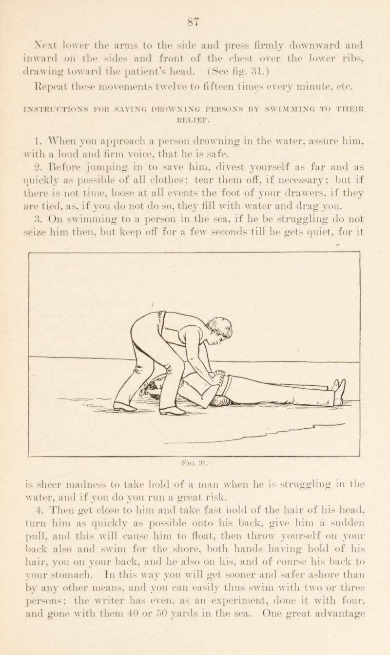 Next lower (Ik* arms to the side and pi*(‘ss firmly downward and inward on tin* sides and front of the chest over tin* lower ribs, drawing toward tin* patient's head. (See fi<r. 31.) Repeat these movements tw(»lve to fifteen times every minute, etc. INSTIM (TIONS FOR SAVINO DUOWMNO I’KRSONS in SWIMMING TO THEIR RELIEF. 1. When von approach a person drowning in the water, assure him, with a loud and firm voice, that he is safe. *_?. Iiefore jumping in to save him, divest yourself as far and as quickly as possible of all clothes; tear them off, if necessary; but if there is not time, loose at all events the foot of your drawers, if they are tied, as, if you do not do so, they lill with water and drag you. 3. On swimming to a person in the sea, if he be struggling do not seize him then, but keep off for a few seconds till he gets quiet, for it Fra. :n. is sheer madness to take hold of a man when he is struggling in the water, and if von do you run a great risk. 1. Then get close to him and take fast hold of the hair of his head, turn him as quickly as possible onto his back, give him a sudden pull, and this will cause him to float, then throw yourself on your back also and swim for the shore, both hands having hold of his hair, you on vour back, and he also on his, and of course his back to vour stomach. In this way you will get sooner and safer ashon4 than 1>Y am other means, and you can easily thus swim with two or three persons; the writer has even, as an experiment, done it with four, and gone with them 40 or o0 yards in the sea. One great advantage* p % P p
