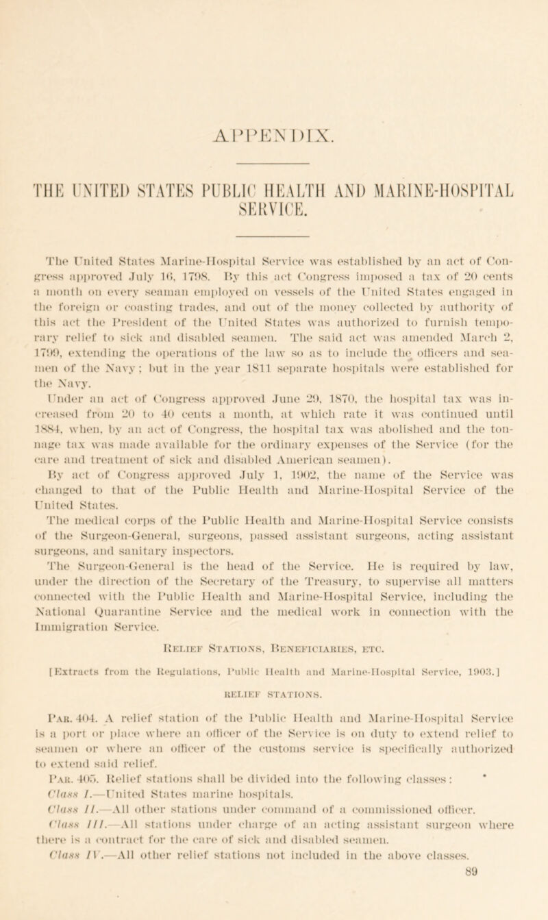 AI’PEIS' 1 > rx. THE UNITED STATES PUBLIC HEALTH AND MARINE-HOSPITAL SERVICE. The United States Marine-IIospital Service was established by an act of Con- gress approved July Id, 1708. By this act Congress imposed a tax of 20 cents a month on (‘very seaman employed on vessels of the United States engaged in the foreign or coasting trades, and out of the money collected by authority of this act the President of the United States was authorized to furnish tempo- rary relief to sick and disabled seamen. The said act was amended March 2, 1700, extending the operations of the law so as to include the officers and sea- men of the Navy; but in the year 1811 separate hospitals were established for the Navy. Under an act of Congress approved June 20, 1870, the hospital tax was in- creased from 20 to -to cents a month, at which rate it was continued until 1884, when, by an act of Congress, the hospital tax was abolished and the ton- nage tax was made available for the ordinary expenses of the Service (for the cart* and treatment of sick and disabled American seamen). By act of Congress approved July 1, 1002, the name of the Service was changed to that of the Public Health and Marine-Hospital Service of the United Statt*s. The medical corps of the Public Health and Marine-Hospital Service consists of the Surgeon-General, surgeons, passed assistant surgeons, acting assistant surgeons, and sanitary inspectors. The Surgeon-General is the head of the Service. He is required by law, under the direction of the Secretary of the Treasury, to supervise all matters connected with the Public Health and Marine-Hospital Service, including the National Quarantine Service and the medical work in connection with the I mmigrat ion Service. Relief Stations, Beneficiaries, etc. [Extracts from tin* Regulations, Public Health and Marine-IIospital Service, 190.4.] RELIEF STATIONS. Par. 404. A relief station of the Public Health and Marine-IIospital Service is a port or place where an officer of the Service is on duty to extend relief to seamen or where an officer of the customs service is specifically authorized to extend said relief. Par. 4or>. Belief stations shall be divided into the following classes : Class /.- United States marine hospitals. Class II. All other stations under command of a commissioned officer. ('lass III. All stations under charge* of an acting assistant surgeon where there is a contract for the cart* of sick and disabled seamen. ('lass 1) .—All other relief stations not included in the above classes.