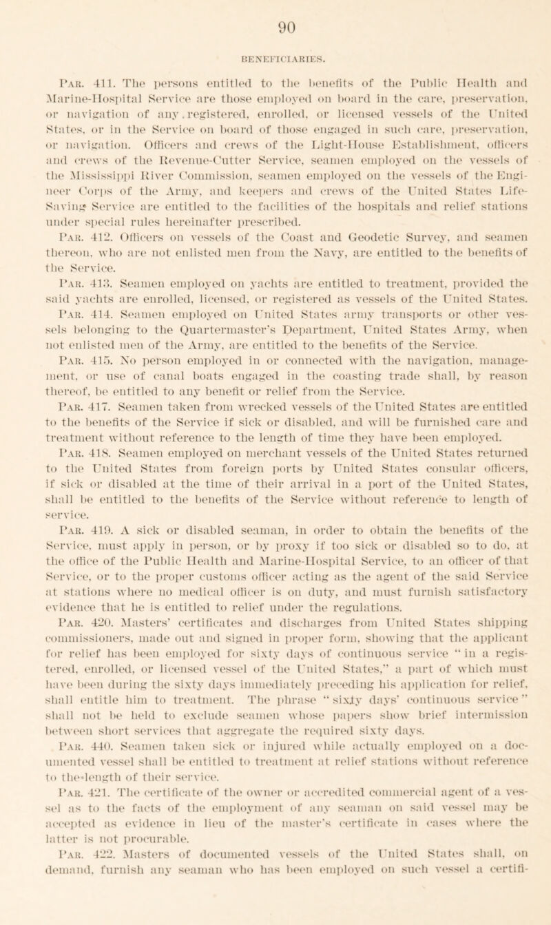 BENEFICIARIES. Par. 411. The persons entitled to the benefits of the Public Health and Marine-Hospital Service are those employed on board in the care, preservation, or navigation of any. registered, enrolled, or licensed vessels of the United States, or in the Service on board of those engaged in such can', preservation, or navigation. Officers and crews of the Light-House Establishment, officers and crews of the Revenue-Cutter Service, seamen employed on the vessels of the Mississippi River Commission, seamen employed on the vessels of the Engi- neer Corps of the Army, and keepers and crews of the United States Life- Saving Service are entitled to the facilities of the hospitals and relief stations under special rules hereinafter prescribed. Par. 412. Officers on vessels of the Coast and Geodetic Survey, and seamen thereon, who are not enlisted men from the Navy, are entitled to the benefits of the Service. Par. 413. Seamen employed on yachts are entitled to treatment, provided the said yachts are enrolled, licensed, or registered as vessels of the United States. Par. 414. Seamen employed on United States army transports or other ves- sels belonging to the Quartermaster’s Department, United States Army, when not enlisted men of the Army, are entitled to the benefits of the Service. Par. 415. No person employed in or connected with the navigation, manage- ment, or use of canal boats engaged in the coasting trade shall, by reason thereof, be entitled to any benefit or relief from the Service. Par. 417. Seamen taken from wrecked vessels of the United States are entitled to the benefits of the Service if sick or disabled, and will be furnished care and treatment without reference to the length of time they have been employed. Par. 418. Seamen employed on merchant vessels of the United States returned to the United States from foreign ports by United States consular officers, if sick or disabled at the time of their arrival in a port of the United States, shall be entitled to the benefits of the Service without reference to length of service. Par. 410. A sick or disabled seaman, in order to obtain tbe benefits of the Service, must apply in person, or by proxy if too sick or disabled so to do, at the office of the Public Health and Marine-Hospital Service, to an officer of that Service, or to the proper customs officer acting as the agent of the said Service at stations where no medical officer is on duty, and must furnish satisfactory evidence that he is entitled to relief under the regulations. Par. 420. Masters’ certificates and discharges from United States shipping commissioners, made out and signed in proper form, showing that the applicant for relief has been employed for sixty days of continuous service “ in a regis- tered, enrolled, or licensed vessel of the United States,” a part of which must have been during the sixty days immediately preceding his application for relief, shall entitle him to treatment. The phrase “ sixjty days’ continuous service” shall not be held to exclude seamen whose papers show brief intermission between short services that aggregate the required sixty days. Par. 440. Seamen taken sick or injured while actually employed on a doc- umented vessel shall be entitled to treatment at relief stations without reference to thedength of their service. Par. 421. The certificate of the owner or accredited commercial agent of a ves- sel as to the facts of the employment of any seaman on said vessel may be accepted as evidence in lieu of the master’s certificate in cases where the latter is not procurable. Par. 422. Masters of documented vessels of the United States shall, on demand, furnish any seaman who has been employed on such vessel a certifi-