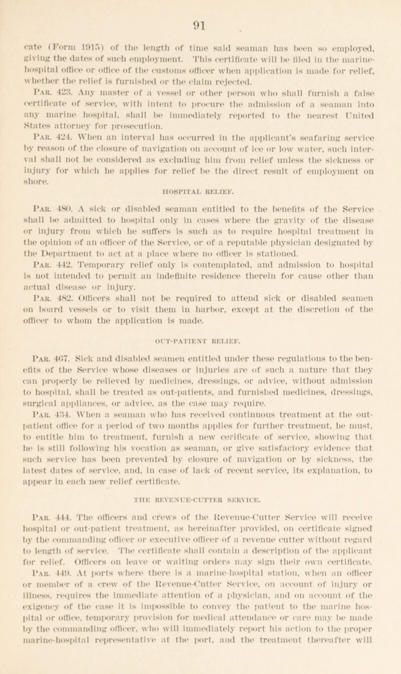 01 onto (Form 101.)) of the* length of time said seaman has been so employed, Riving the dates of such employment. This certificate will bo tiled in the marine- hospital ollieo or ollice of the customs odicer whe*n application is made for re*lie*f, whether the relief is furnished or the claim rejected. Far. 422. Any master of a vessel or other person who shall furnish a false certificate of service, with intent to procure the admission of a seaman into any marine hospital, shall be immediately reported to the nearest United States attorney for prosecution. Far. 42 1. When an interval has occurred in tin* applicant’s seafaring service by reason of the closure of navigation on account of ice or low water, such inter- val shall not he considered as excluding him from relief unless the sickness or injury for which he applies for relief Ik* the direct result of employment on shore. HOSPITAL RELIEF. Fail 4N<>. A sick or disabled seaman entitled to the benefits of the Service shall he admitted to hospital only in cases where the gravity of the disease or injury from which he suffers is such as to require hospital treatment in the opinion of an officer of the Service, or of a reputable physician designated by the Department to act at a place where no officer is stationed. Far. 442. Temporary relief only is contemplated, and admission to hospital is not intended to permit an indefinite residence therein for cause other than actual disease or injury. Far. 482. Officers shall not be required to attend sick or disabled seamen on hoard vessels or to visit them in harbor, except at the discretion of the officer to whom the application is made. OUT-PATIENT RELIEF. Far. 4()7. Sick and disabled seamen entitled under these regulations to the ben- efits of tin* Service whose diseases or injuries are of such a nature that they can properly be relieved by medicines, dressings, or advice, without admission to hospital, shall he treated as out-patients, and furnished medicines, dressings, surgical appliances, or advice, as the case may require. Far. 4:J4. When a seaman who has received continuous treatment at the out- patient office for a period of two months applies for further treatment, he must, to entitle him to treatment, furnish a new cerificate of service, showing that he is still following his vocation as seaman, or give satisfactory evidence that such service has been prevented by closure of navigation or by sickness, the latest dates of service, and, in case of lack of recent service, its explanation, to appear in each new relief certificate. THE REVENl'E-CUTTER SERVICE. Far. 444. The officers and crews of flu* Kevenuo-(’utter Service will receive hospital or out-patient treatment, as hereinafter provided, on certificate signed by the commanding officer or executive officer of a revenue cutter without regard to length of service. The certificate shall contain a description of the applicant for relief. Officers on leave or waiting orders may sign their own certificate. Far. 14!). At ports where* there is a marine* hospital station, when an officer or member of a crew of the* Ue*vemio-(’utter Service, on account of injury or illness, requires the immediate attention of a physician, and on account of the e*xige*ncy of the ease* it is impossible* to eonve*y the* patie*nt to flu* marine* hos- pital or office, temporary provision for medical attendance* or care* may he* made by the commanding officer, who will immediately re*port his action to the proper marine-hospital representative at the* port, and the* treatment tlu*reafter will