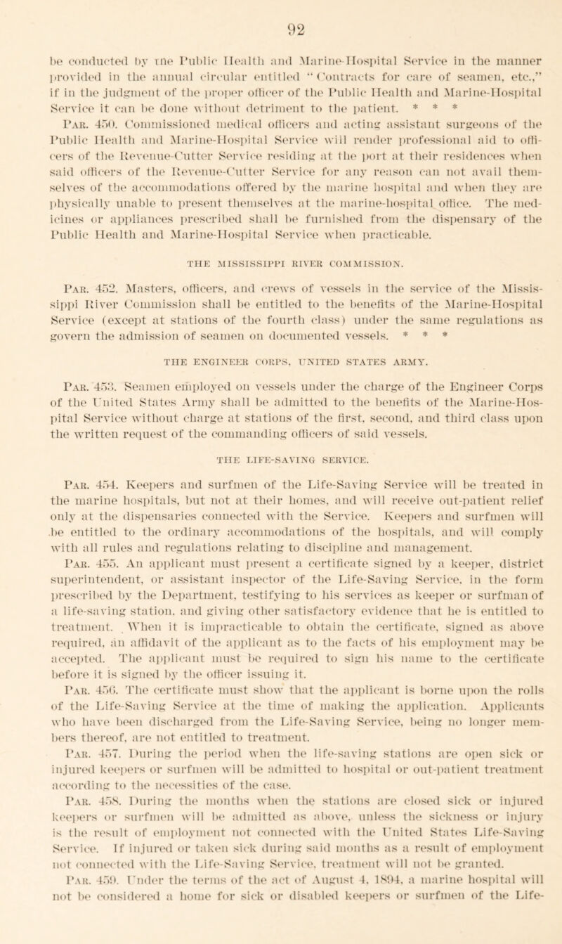 be conducted by rne Public Health and Marine-Hospital Service in the manner provided in the annual circular entitled “ Contracts for care of seamen, etc.,” if in the judgment of the proper officer of the Public Health and Marine-Hospital Service it can be done without detriment to the patient. * * * Par. 450. Commissioned medical officers and acting assistant surgeons of the Public Health and Marine-Hospital Service will render professional aid to offi- cers of the Revenue-Cutter Service' residing at the port at their residences when said officers of the Revenue-Cutter Service for any reason can not avail them- selves of the accommodations offered by the marine hospital and when they are physically unable to present themselves at the marine-hospital office. The med- icines or appliances prescribed shall be furnished from the dispensary of the Public Health and Marine-Hospital Service when practicable. THE MISSISSIPPI RIVER COMMISSION. Par. 452. Masters, officers, and crews of vessels in the service of the Missis- sippi River Commission shall be entitled to the benefits of the Marine-Hospital Service (except at stations of the fourth class) under the same regulations as govern the admission of seamen on documented vessels. * * * THE ENGINEER CORPS, UNITED STATES ARMY. Par. 452. Seamen employed on vessels under the charge of the Engineer Corps of the United States Army shall be admitted to the benefits of the Marine-Hos- pital Service without charge at stations of the first, second, and third class upon the written request of the commanding officers of said vessels. THE LIFE-SAVING SERVICE. Par. 454. Keepers and surfmen of the Life-Saving Service will be treated in the marine hospitals, but not at their homes, and will receive out-patient relief only at the dispensaries connected with the Service. Keepers and surfmen will be entitled to the ordinary accommodations of the hospitals, and will comply with all rules and regulations relating to discipline and management. Par. 455. An applicant must present a certificate signed by a keeper, district superintendent, or assistant inspector of the Life-Saving Service, in the form prescribed by the Department, testifying to his services as keeper or surfman of a life-saving station, and giving other satisfactory evidence that he is entitled to treatment. When it is impracticable to obtain the certificate, signed as above required, an affidavit of the applicant as to the facts of his employment may be accepted. The applicant must be required to sign his name to the certificate before it is signed by the officer issuing it. Par. 450. The certificate must show that the applicant is borne upon the rolls of the Life-Saving Service at the time of making the application. Applicants who have been discharged from the Life-Saving Service, being no longer mem- bers thereof, are not entitled to treatment. Par. 457. During the period when the life-saving stations are open sick or injured keepers or surfmen will be admitted to hospital or out-patient treatment according to the necessities of the case. Par. 45S. During the months when the stations are closed sick or injured keepers or surfmen will be admitted as above, unless the sickness or injury is the result of employment not connected with the United States Life-Saving Service. If injured or taken sick during said months as a result of employment not connected with the Life-Saving Service, treatment will not be granted. Par. 459. Under the terms of the act of August 4. 1894, a marine hospital will not be considered a home for sick or disabled keepers or surfmen of the Life-