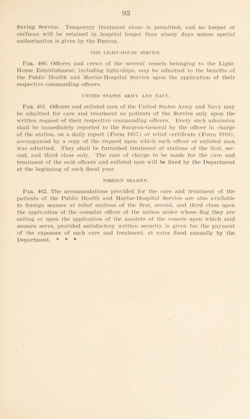Saving Service. Temporary treatment alone surfman will lx* retained in hospital longer authorization is given by the Pureau. is permitted, and no keeper or than ninety days unless special THE LIGHT-HOUSE SERVICE. Par. 4<W>. Officers and crews of the several vessels belonging to the Light- House Establishment, including light-ships, may he admitted to the benefits of the Public Health and Marine-Hospital Service upon tlie application of their respective commanding officers. UNITED STATES ARMY ANI) NAVY. Par. 4C>1. Officers and enlisted men of the United States Army and Navy may he admitted for care and treatment as patients of the Service only upon the written request of their respective commanding officers. Every such admission shall he immediately reported to the Surgeon-General by the officer in charge of the station, on a daily report (Form lDfiT) or relief certificate (Form Ibid), accompanied by a copy of the request upon which such officer or enlisted man was admitted. They shall lx* furnished treatment at stations of the first, sec- ond, and third class only. The rate of charge to be made for the care and treatment of tin* said officers and enlisted men will lx* fixed by the Department at the beginning of each fiscal year. FOREIGN SEAMEN. Par. 4(>2. The accommodations provided for the care and treatment of the patients of the Public Health and Marine-IIospital Service are also available to foreign seamen at relief stations of the first, second, and third class upon the application of the consular officer of the nation under whose flag they are sailing or upon the application of the masters of tin* vessels upon which said seamen serve, provided satisfactory written security is given for the payment of the expenses of such care and treatment, at rates fixed annually by the Department. * * *