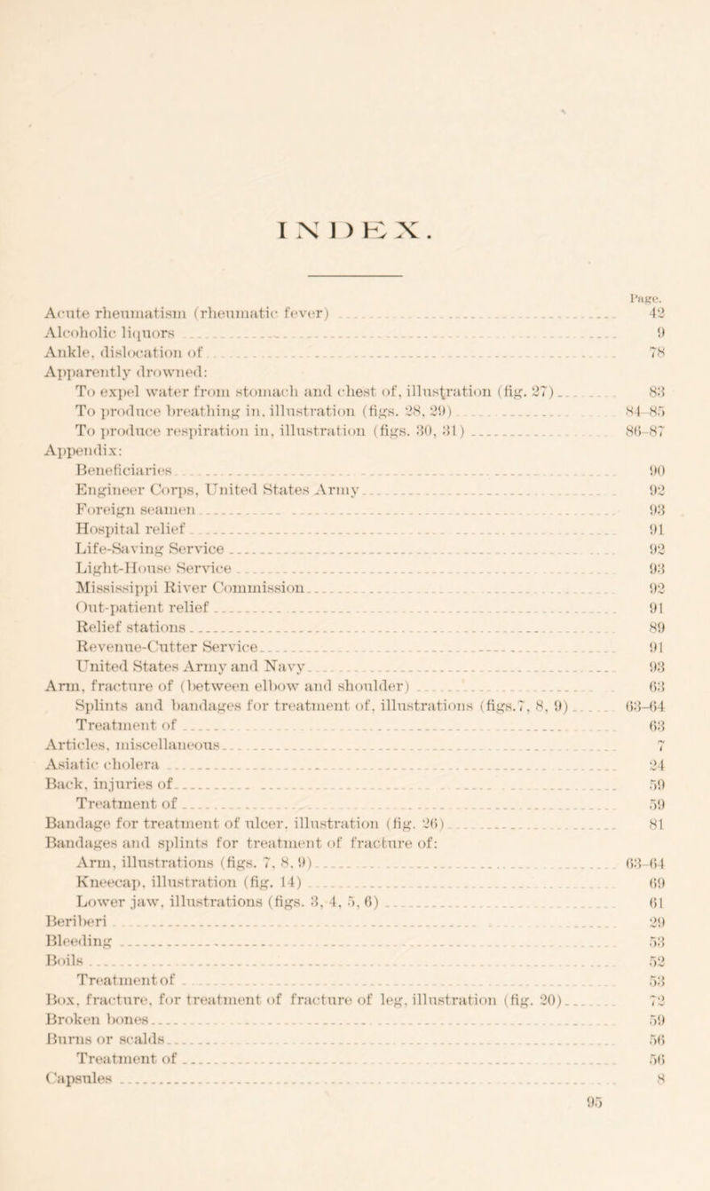 INI) B X. Acute rheumatism (rheumatic fever) Aid ihollc liquors Ankle, dislocation of - Apparently drowned: To expel water from stomach and chest of, illustration (fig. 27) _ To produce breathing in, illustration (figs. 28, 29) To produce respiration in, illustration (figs. 30, 31) Appendix: Beneficiaries Engineer Corps, United States Army Foreign seamen __ Hospital relief Life-Saving Service Light-House Service _ Mississippi River Commission Out-patient relief Relief stations Revenue-Cutter Service United States Army and Navy Arm, fracture of (between elbow and shoulder) _ . _ Splints and bandages for treatment of, illustrations (figs.7, 8, 9)_ Treatment of Articles, miscellaneous Asiatic cholera Back, injuries of. Treatment of ... ... Bandage for treatment of ulcer, illustration (fig. 20) Bandages and splints for treatment of fracture of: Ann, illustrations (figs. 7,8.9) ... Kneecap, illustration (fig. 14) Lower jaw, illustrations (figs. 3, 4, 5, 6) Beriberi Bleeding Boils Treatment of _ Box. fracture, for treatment of fracture of leg, illustration (fig. 20) _ Broken bones Burns or scalds Treatment of . ( apsides Page. 42 9 78 83 34 85 80 87 90 92 93 91 92 93 92 91 89 91 93 63 63-64 63 ty i 24 59 59 81 03-64 09 61 29 53 52 53 59 50 50 8