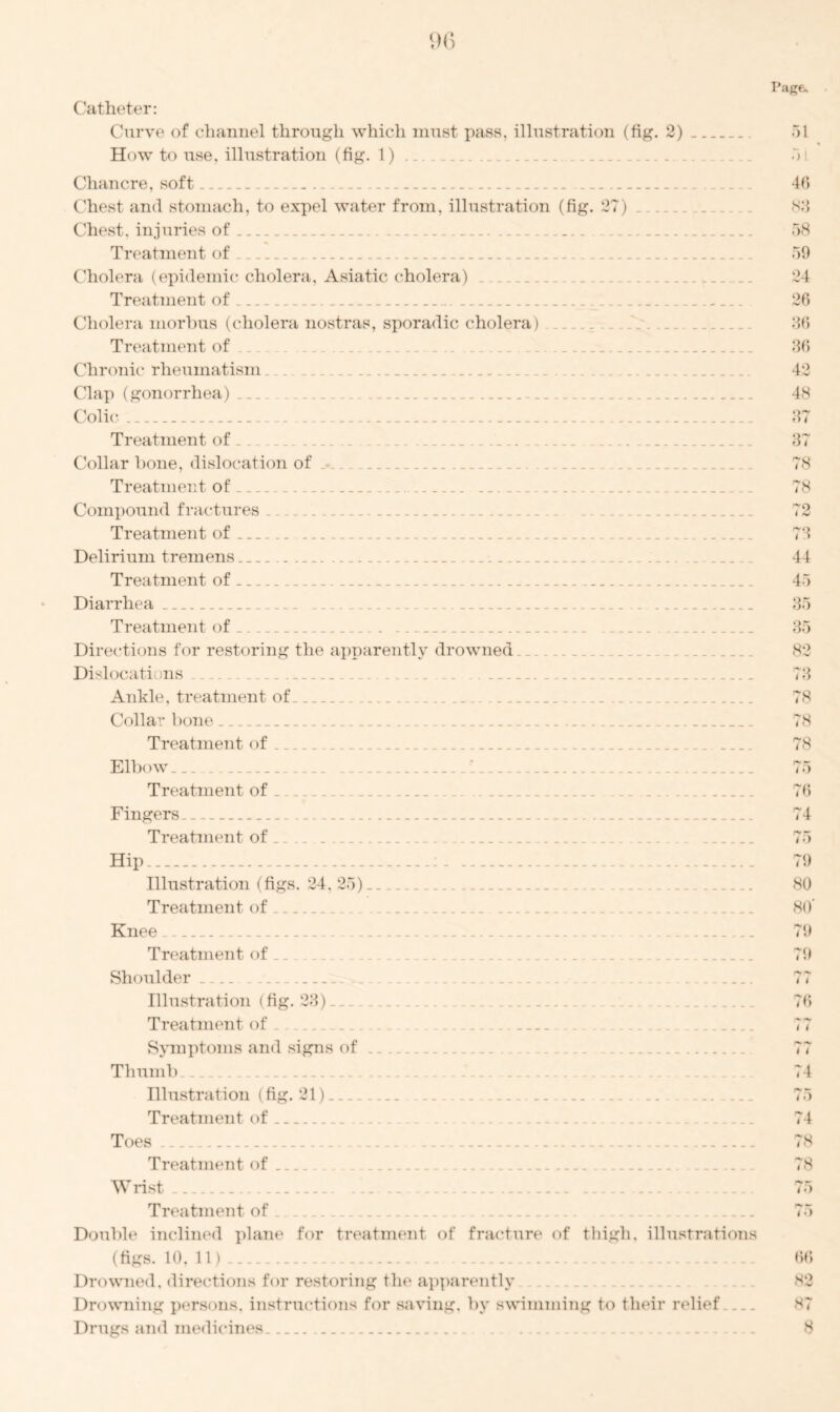 Catheter: Curve of channel through which must pass, illustration (fig. 2) How to use. illustration (fig. 1) .. Chancre, soft .. Chest and stomach, to expel water from, illustration (fig. 27) . Chest, injuries of Treatment of .. Cholera (epidemic cholera, Asiatic cholera) . Treatment of Cholera morbus (cholera nostras, sporadic cholera) Treatment of Chronic rheumatism. ('lap (gonorrhea) . ... Colic . Treatment of Collar hone, dislocation of .- Treatment of ._ Compound fractures Treatment of . Delirium tremens Treatment of Diarrhea Treatment of Directions for restoring the apparently drowned Dislocati us Ankle, treatment of .... _. Collar bone Treatment of Elbow Treatment of Fingers. Treatment of Hip Illustration (figs. 24, 25) Treatment of Knee _ Treatment of.. Shoulder . ........ . Illustration (fig. 23). . Treatment of Symptoms and signs of Thumb Illustration (fig. 21) .. . ........ Treatment of Toes . Treatment of Wrist Treatment of . Double inclined plane for treatment of fracture of thigh, illustrations (figs. 10,11).. .. Drowned, directions for restoring the apparently Drowning persons, instructions for saving, by swimming to their relief Drugs and medicines