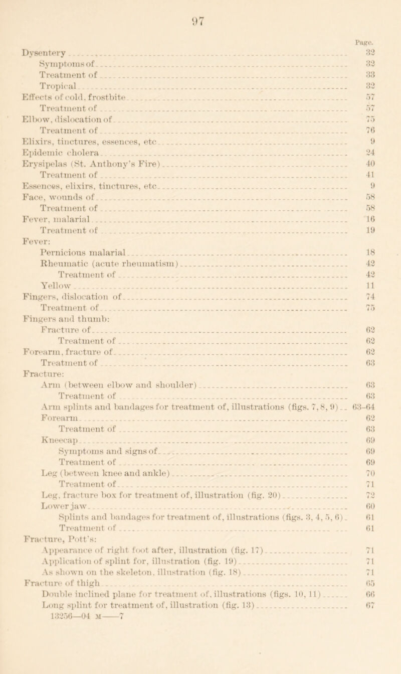 Dysentery Symptoms of Treatment of Tropical Effects of cold, frostbite Treatment of Elbow, dislocation of Treatment of Elixirs, tinctures, essences, etc Epidemic cholera Erysipelas (St. Anthony's Fire) Treatment of Essences, elixirs, tinctures, etc Face, wounds of Treatment of Fever, malarial Treatment of . Fever: Paj?e. 32 32 33 32 57 — f*t ;>7 /•» i >) 76 9 24 40 41 9 58 58 10 19 Pernicious malarial Rheumatic (acute rheumatism) _ Treatment of _ Yellow Fingers, dislocation of Treatment of Fingers and thumb: Fracture of Treatment of Forearm, fracture of Treatment of _ _ Fracture: Arm (between elbow and shoulder) Treatment of Ann splints and bandages for treatment of, illustrations (figs. 7,8, 9)__ Forearm . Treatment of Kneecap __ Symptoms and signs of Treatment of . Leg (between knee and ankle) Treatment of Leg. fracture box for treatment of, illustration (fig. 20) _ Lower jaw . . . Splints and bandages for treatment of, illustrations (figs. 3, 4, 5, 6). Treatment of Fracture, Pott's: appearance of right foot after, illustration (fig. 17) Application of splint for, illustration (fig. 19). As shown on the skeleton, illustration (fig. 18) Fracture of thigh Double inclined plane for treatment of, illustrations (figs. 10, 11) Long splint for treatment of, illustration (fig. 13). 13250—04 m 7 18 42 42 11 75 62 02 62 68 03 63 63-64 62 63 69 69 69 70 ; i 72 60 61 61 71 71 71 65 66 67