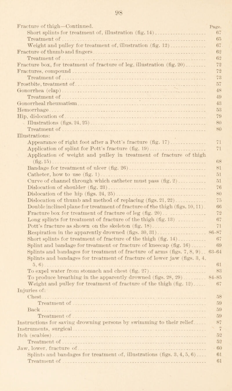 Fracture of thigh—Continued. Short splints for treatment of, illustration (fig. 14) Treatment of Weight and pulley for treatment of, illustration (fig. 12) Fracture of thumb and fingers Treatment of Fracture box, for treatment of fracture of leg. illustration (fig. 20) Fractures, compound _. .. Treatment of Frostbite, treatment of . Gonorrhea (clap) .. Treatment of Gonorrheal rheumatism . Hemorrhage . _ _. Hip. dislocation of Illustrations (figs. 24, 25) Treatment of . - Illustrations: Appearance of right foot after a Pott's fracture (fig. 17) Application of splint for Pott's fracture (fig. 19) Application of weight and pulley in treatment of fracture of thigh (fig. 15) Bandage for treatment of ulcer (fig. 26) Catheter, how to use (fig. 1) Curve of channel through which catheter must pass (fig. 2). Dislocation of shoulder (fig. 23) Dislocation of the hip (figs. 24, 25) Dislocation of thumb and method of replacing (figs. 21.22) . Double inclined plane for treatment of fracture of the thigh (figs. 10. 11) Fracture box for treatment of fracture of leg (fig. 20) _. Long splints for treatment of fracture of the thigh (fig. 13) ... Pott's fracture as shown on the skeleton (fig. 18) Respiration in the apparently drowned (figs. 30,31) .. . Short splints for treatment of fracture of the thigh (fig. 14) Splint and bandage for treatment or fracture of kneecap (fig. 16) Splints and bandages for treatment of fracture of arms (figs. 7, 8, 9). Splints and bandages for treatment of fracture of lower jaw (figs. 3. 4. 5. 6) . To expel water from stomach and chest (fig. 27) To produce breathing in the apparently drowned (figs. 28, 29) .... Weight and pulley for treatment of fracture of the thigh (fig. 12). . Injuries of: Chest . Treatment of B&ck Treatment of Instructions for saving drowning persons by swimming to their relief Instruments, surgical Itch (scabies) Treatment of Jaw, lower, fracture of. Splints and bandages for treatment <>f, illustrations (figs. 3. 4. 5. 6) Treatment of.. Page. 67 65 67 62 62 73 a i 48 49 43 53 79 80 80 71 71 68 81 51 51 76 80 75 66 72 67 71 86-87 67 69 63-64 61 83 84-85 67 58 59 59 59 87 I 60 61 61