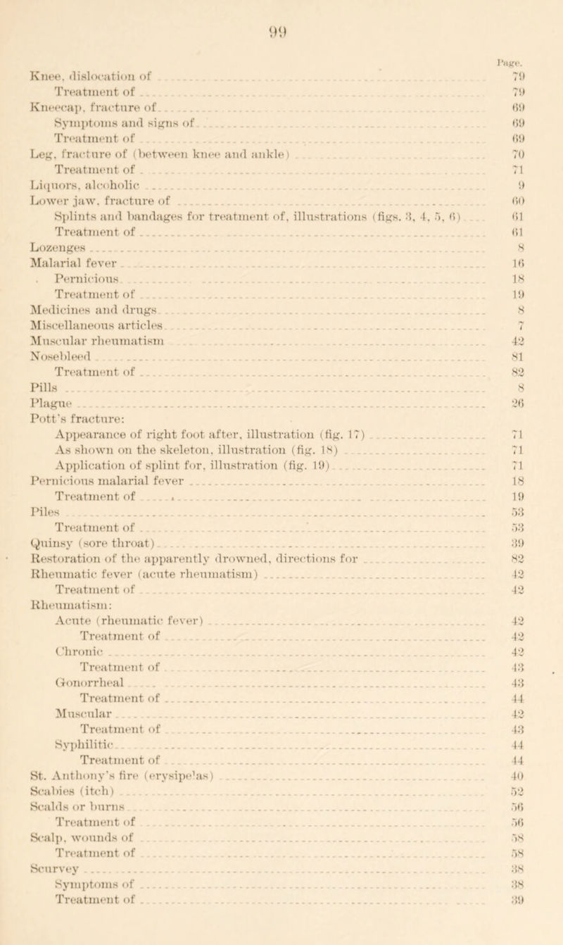 Knee, dislocation of Treatment of Kneecap, fracture of Symptoms and signs of Treatment of Leg, fracture of (between knee and ankle) Treatment of Liquors, alcoholic . Lower .jaw. fracture of Splints and bandages for treatment of, illustrations (figs, 3, 4, 5, (5). Treatment of Lozenges .... Malarial fever Pernicious Treatment of Medicines and drugs Miscellaneous articles. Muscular rheumatism . Nosebleed Treatment of Pills Plague Pott's fracture: Appearance of right foot after, illustration (fig. 17) As shown on the skeleton, illustration (fig. 1H) Application of splint for. illustration (fig. 19) Pernicious malarial fever Treatment of Piles . Treatment of (Quinsy (sore throat) . .. Restoration of the apparently drowned, directions for ... .. Rheumatic fever (acute rheumatism) Treatment of . . Rheumatism: Acute (rheumatic fever) Treatment of (Jhronic Treatment of Gon< >rrheal Treatment of Muscular Treatment of Syphilitic Treatment of St. Anthony’s fire (erysipe’as) Scabies (itch) Scalds or burns . Treatment of Scalp| W<muds of Treatment of ... Scurvey Symptoms of ... Treatment of . . . . ....... I'HJfl*. 70 79 69 69 69 70 71 9 60 61 61 8 16 18 19 8 ry ( 42 81 82 8 26 71 71 71 18 19 53 53 39 82 42 42 42 42 42 43 43 44 42 43 44 44 40 52 56 56 58 58 38 38 39