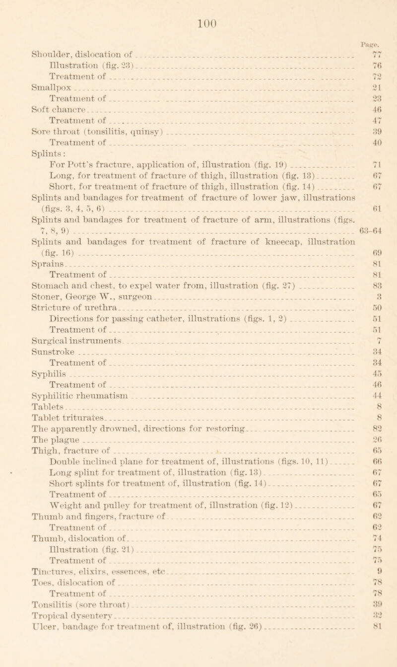Shoulder, dislocation of Illustration (fig. 23) Treatment of _ Smallpox Treatment of... Soft chancre .... Page. i i 76 72 21 28 16 Treatment of .. ... Sore throat (tonsilitis, quinsy) - Treatment of _ _ Splints: For Pott's fracture, application of, illustration (fig. 19) Long, for treatment of fracture of thigh, illustration (fig. 13) Short, for treatment of fracture of thigh, illustration (fig. 14) Splints and bandages for treatment of fracture of lower jaw, illustrations (figs. 3, 4, 5, 6) Splints and bandages for treatment of fracture of arm, illustrations (figs. 7, 8, 9) Splints and bandages for treatment of fracture of kneecap, illustration (fig. 16) Sprains Treatment of Stomach and chest, to expel water from, illustration (fig. 27) Stoner, George W., surgeon , Stricture of urethra Directions for passing catheter, illustrations (figs. 1, 2) Treatment of Surgical instruments Sunstroke _ Treatment of Syphilis Treatment of Syphilitic rheumatism Tablets Tablet triturates. The apparently drowned, directions for restoring The plague Thigh, fracture of j Double inclined plane for treatment of, illustrations (figs. 10, 11) Long splint for treatment of, illustration (fig. 13) Short splints for treatment of, illustration (fig. 14) Treatment of Weight and pulley for treatment of, illustration (fig. 12) Thumb and fingers, fracture of Treatment of. Thumb, dislocation of. Illustration (fig. 21). Treatment of 47 39 40 71 07 67 61 63-64 09 81 81 83 3 50 51 51 t 34 34 45 40 44 8 8 82 20 65 00 07 67 65 67 02 02 74 75 75 Tinctures, elixirs, essences, etc Toes, dislocation of Treatment of Tonsilitis (sore throat) Tropical dysentery Ulcer, bandage for treatment of, illustration (fig. 26) 9 7S 78 39 SI