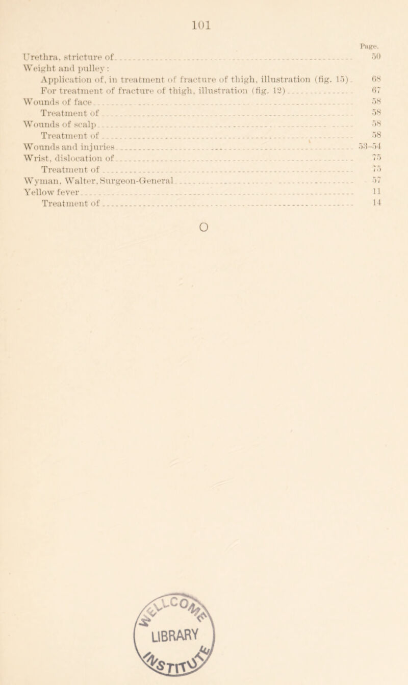 Pasre. Urethra, stricture of. 50 Weight and pulley: Application of. in treatment of fracture of thigh, illustration (fig. 15) 03 For treatment of fracture of thigh, illustration (fig. 12). 07 Wounds of face .... ... 58 Treatment of 58 Wounds of scalp 58 Treatment of . 58 Wounds and inj uries 53-54 Wrist, dislocation of 75 Treatment of ... 75 Wyman, Walter, Surgeon-General 57 Yellow fever 11 Treatment of 14 o