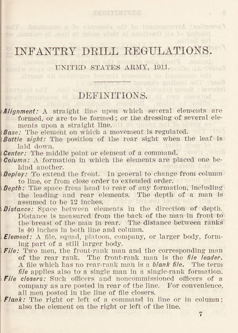 INF ANTE Y DEILL EE GELATIONS. UNITED STATES ARMY, 1911. DEFINITIONS. Alignment: xi straight line upon which several elements are formed, or are to be formed; or the dressing of several ele- ments upon a straight line. Base: The element on which a movement is regulated. Battle sight: The position of the rear sight when the leaf is laid down. Center: The middle point or element of a command. Column: A formation in which the elements are placed one be- hind another. Deploy: To extend the front. In general to change from column to line, or from close order to extended order. Depth: The space from head to rear of any formation, including the leading and rear elements. The depth of a man is assumed to be 12 inches. Distance: Space between elements in the direction of depth. Distance is measured from the back of the man in front to the breast of the man in rear. The distance between ranks is 40 inches in both line and column. Element: A file, squad, platoon, company, or larger body, form- ing part of a still larger body. File: Two men, the front-rank man and the corresponding man of the rear rank. The front-rank man is the file leader. A file which has no rear-rank man is a blank file. The term file applies also to a single man in a single-rank formation. File closers: Such ofiicers and noncommissioned officers of a company as are posted in rear of the line. For convenience, all men posted in the line of file closers. Flank: The right or left of a command in line or in column; also the element on the right or left of the line.