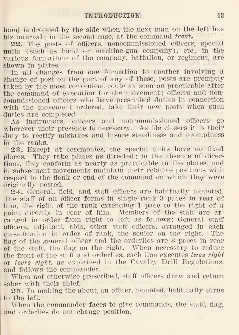 liauci is dropped by tlie side wlien the next man on the left has his interval; in the second case, at the command front. The posts of officers, noncommissioned officers, special units (such as band or machine-gun company), etc., in the various formations of the company, battalion, or regiment, are shown in plates. In all changes from one formation to another involving a change of post on the part of any of these, posts are promptly taken by the most convenient route as soon as practicable after the command of execution for the movement; officers and non- ' commissioned officers who have prescribed duties in connection with the movement ordered, take their new posts when such duties are completed. As instructors, officers and noncommissioned officers go wherever their presence is necessary. As file closers it is their duty to rectify mistakes and insure steadiness and promptness in the ranks. 23. Except at ceremionies, the special units have no fixed pi aces. They take places as directed; in the absence of direc- tions, they conform as nearly as practicable to the plates, and in subsequent movements maintain their relative positions with respect to the flank or end of the command on which they were originally posted. 24. General, field, aod staff officers are habitually mounted. Tlie staff of an officer forms in single rank 3 paces in rear of him, the right of the rank extending 1 pace to the right of a point directly in rear of him. Members of the staff are ar- ranged in order from right to left as follows: General staff officers, adjutant, aids, other staff officers, arranged iu each classification in order of rank, the senior on the right. The flag of the general officer and the orderlies are 3 paces in rear of tlie staff, the flag on the right. When necessary to reduce the front of the staff and orderlies, each line executes fa/os right or fours right, as explained in the Cavalry Drill Regulations, and follows the commander. ¥7hen not otherwise prescribed, staff officers draw and return saber wflth their chief. 25. In making the about, an officer, mounted, habitually turns to the left. When the commander faces to give commands, the staff, flag, and orderlies do not change position.