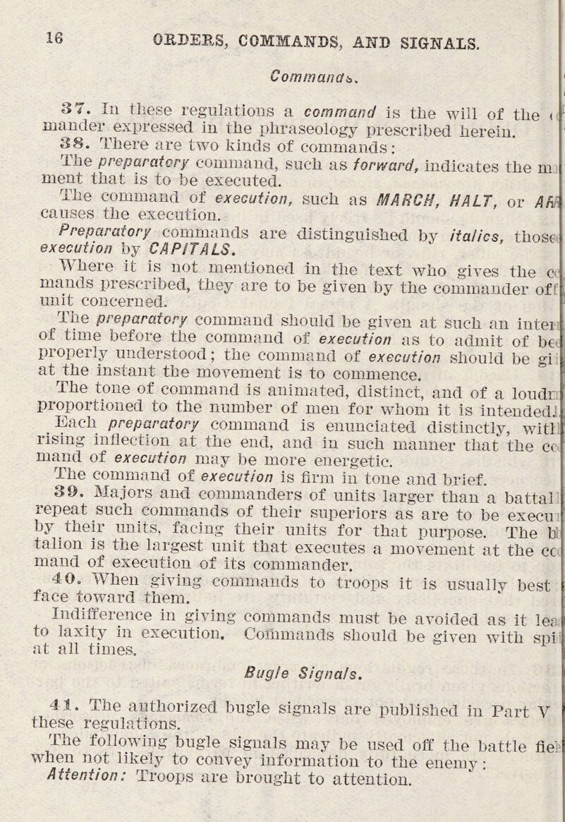 Cominanab. i 3 7. In these regulations a command is the will of the <> mancler expressed in the phraseology prescribed herein. 38. There are two kinds of commands: The preparatory command, such as forward, indicates the mj ment that is to be executed. The command of execution, such as MARCH, HALT, or Af^. causes the execution. Preparatory commands are distinguished by italics, those execution by CAPITALS. Where it is not mejitioned in the text who gives the c' mauds prescribed, they are to be given by the commander off unit concerned. The preparatory command should be given at such an inteii of time before the command of execution as to admit of bo. properly understood; the command of execution should be gii at the instant the movement is to commence. The tone of command is animated, distinct, and of a londr. proportioned to the number of men for whom it is intended] ^ Each preparatory command is enunciated distinctly, with lising inflection at the end, and in such manner that the cc mand of execution may be more energetic. The command of execution is firm in tone and brief. 39. Majors and commanders of units larger than a battah repeat such commands of their superiors as are to be execii' by their units, facing their units for that purpose. The bl talion is the largest unit that executes a movement at the cc. mand of execution of its commander. 40. When giving commands to troops it is usually best face toward them. Indifference in giving commands must be avoided as it lea, to laxity in execution. Commands should be given with spi^ at all times. Bugle Signals. 41. The authorized bugle signals are published in Part V these regulations. The following bugle signals may be used off the battle lie> when not likely to convey information to the enemy: Attention: Troops are brought to attention.