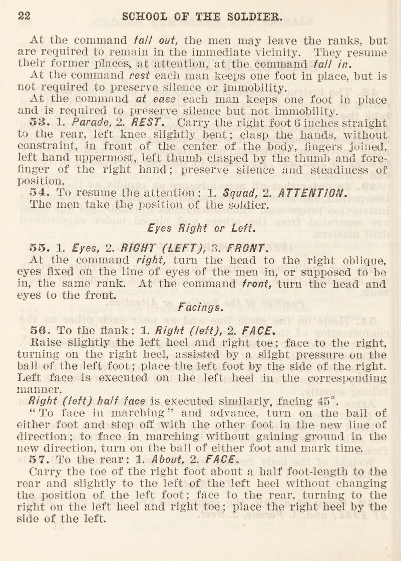 At tile commancl fall out, the men may leave the ranks, but are required to remain in the immediate vicinity. They resume their former places, at attention, at the command fail in. At the command rest each man keeps one foot in place, but is not required to preserve silence or immobility. At the command at ease each man keeps one foot in place and is required to preserve silence but not immobility. o3. 1. Parade, 2. REST. Carry the right foot 6 inches straight to the rear, left knee slightly bent; clasp the hands, without constraint, in front of the center of the body, fingers joined, left hand uppermost, left thumb clasped by the thumb and fore- finger of the right hand; preserve silence and steadiness of position. 54. To resume the attention; 1. Squad, 2. ATTENTiON. The men take the position of the soldier. Eyes Right er Left. 55. 1. Eyes, 2. RIGHT (LEFT), 3. FRONT. At the command right, turn the head to the right oblique, eyes fixed on the line of eyes of the men in, or supposed to be in, the same rank. At the command front, turn the head and eyes to the front. Facings. 56. To the flank: 1. Right (left), 2. FACE, Raise slightly the left heel and right toe; face to the right, turning on the right heel, assisted by a slight pressure on the ball of the left foot; place the left foot by the side of the right. Left face is executed on the left heel in the corresix)nding manner. Right (left) half face is executed similarly, facing 45°. “ To face in marching ” and advance, turn on the bail of either foot and step off with the other foot in the new line of direction; to face in marching without gaining ground in the new direction, turn on the ball of either foot and mark time. 5 7. To the rear: 1. About, 2. FACE. Carry the toe of the right foot about a half foot-length to the rear and slightly to the left of the left heel without changing the position of the left foot; face to the rear, turning to the right on the left heel and right toe; place the right heel by the side of the left.