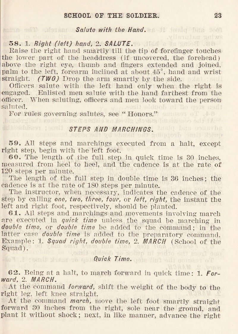 Salute with the Hand. 58. 1. Right (left) hand, 2. SALUTE. Eaise tlie riglit hand smartly till the tip of forefinger touches the lower part of the headdress (if uncovered, the forehead) above the right eye, thumb and fingers extended and joined, palm to the left, forearm inclined at about 45°, hand and wrist straight. (TWO) Drop the arm smartly by the side. Officers salute with the left hand only when the right is engaged. Enlisted men salute with the hand farthest from the officer. When saluting, officers and men look toward the person sainted. For rules governing salutes, see Honors.” STEPS AHD MARCHIHGS. 59. All steps and marchings executed from a halt, except right step, begin with the left foot. 60. The length of the full step in quick time is 30 inches, measured from heel to heel, and the cadence is at the rate of 120 steps per minute. The length of the full step in double time is 36 inches; the cadence is at the rate of 180 steps per minute. The instructor, when necessary, indicates the cadence of the step by calling one, two, three, four, or left, right, the instant the left and right foot, respectively, should be planted. 61. All steps and marchings and movements involving march are executed in quick time unless the squad be marching in double time, or double time be added to the command; in the latter case double time is added to the preparatory command. Example: 1. Squad right, double time, 2. MARCH (School of the Squad). Quick Time. 62. Being at a halt, to march forward in quick time: 1. For- ward, 2. MARCH. At the command forward, shift the weight of the body to the right leg, left knee straight. At the command march, move the left foot smartly straight forward 30 inches from the right, sole near the ground, and plant it without shock; next, in like manner, advance the right