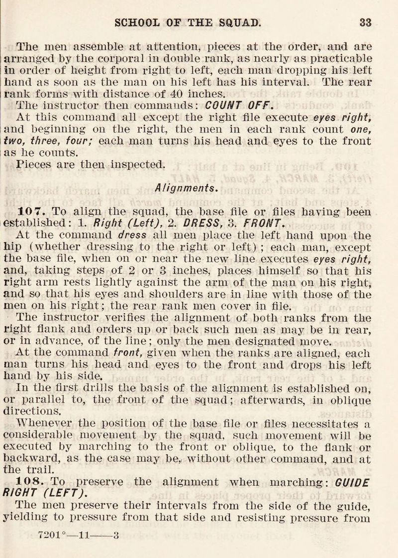 ; The men assemble at attention, pieces at the order, and are arranged by the corporal in double rank, as nearly as practicable in order of height from right to left, each man dropping his left hand as soon as the man on his left has his interval. The rear rank forms with distance of 40 inches. The instructor then commands: COUNT OFF, At this command all except the right file execute eyes right, and beginning on the right, the men in each rank count one, two, three, four; each man turns his head and eyes to the front as he counts. Pieces are then inspected. Alignments, 10 7. To align the squad, the base file or files having been established: 1. Right (Left), 2. DRESS, 3. FRONT, At the command dress all men place the left hand upon the hip (whether dressing to the right or left) ; each man, except the base file, when on or near the new line executes eyes right, and, taking steps of 2 or 3 inches, places himself so that his right arm rests lightly against the arm of the man on his right, and so that his eyes and shoulders are in line with those of the men on his right; the rear rank men cover in file. The instructor verifies the alignment of both ranks from the right flank and orders up or back such men as may be in rear, or in advance, of the line; only the men designated move. At the command front, given when the ranks are aligned, each man turns his head and eyes to the front and drops his left hand by his side. In the first drills the basis of the alignment is established on, or parallel to, the front of the squad; afterwards, in oblique directions. Whenever the position of the base file or files necessitates a considerable movement by the squad, such movement will be executed by marching to the front or oblique, to the flank or backward, as the case may be,i without other command, and at the trail. 108. To preserve the alignment when marching: GUIDE RIGHT (LEFT), The men preserve their intervals from the side of the guide, yielding to pressure from that side and resisting pressure from 7201°—11 3