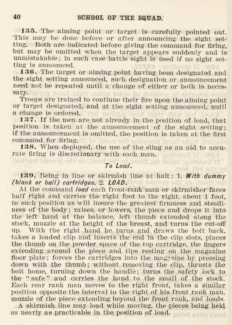 135. The aiming point or target is carefully pointed out. This may be done before or after announcing the sight set- ting. Both are indicated before giving the command for firing, but may be omitted when the target appears suddenly and is unmistakable; in such case battle sight is used if no sight set- ting is announced. 136. The target or aiming point having been designated and the sight setting announced, such designation or announcement need not be repeated until a change of either or both is neces- sary. Troops are trained to continue their fire upon the aiming point or target designated, and at the sight setting announced, until a change is ordered. 13 7. If the men are not already in the position of load, that position is taken at the announcement of the sight setting; if the announcement is omitted, the position is taken at the first command for firing. 138. When deployed, the use of the sling as an aid to accu- rate firing is discretionary with each man. To Load. 139. Being in line or skirmish line at halt: 1. With dummy (blank or ball) cartridges, 2. LOAD. At the command load each front-rank man or skirmisher faces half right and carries the fight foot to the right, about 1 foot, to such position as will insure the greatest firmness and steadi- ness of the body; raises, or lowers, the piece and drops it into the left hand at the balance, left thumb extended along the stock, muzzle at the height of the breast, and turns the cut-off up. With the right hand he turns and draws the bolt back, takes a loaded clip and inserts the end in the clip slots, places the thumb on the powder space of the top cartridge, the fingers extending around the piece and tips resting on the magazine floor plate; forces the cartridges into the magazine by pressing down with the thumb; without removing the clip, thrusts the bolt home, turning down the handle; turns the safety lock to the “ safe ” and carries the hand to the small of the stock. Each rear rank man moves to the right front, takes a similar position opposite the interval to the right of his front rank man, muzzle of the piece extending beyond the front rank, and loads. A skirmish line may load while moving, the pieces being held as nearly as practicable in the position of load.