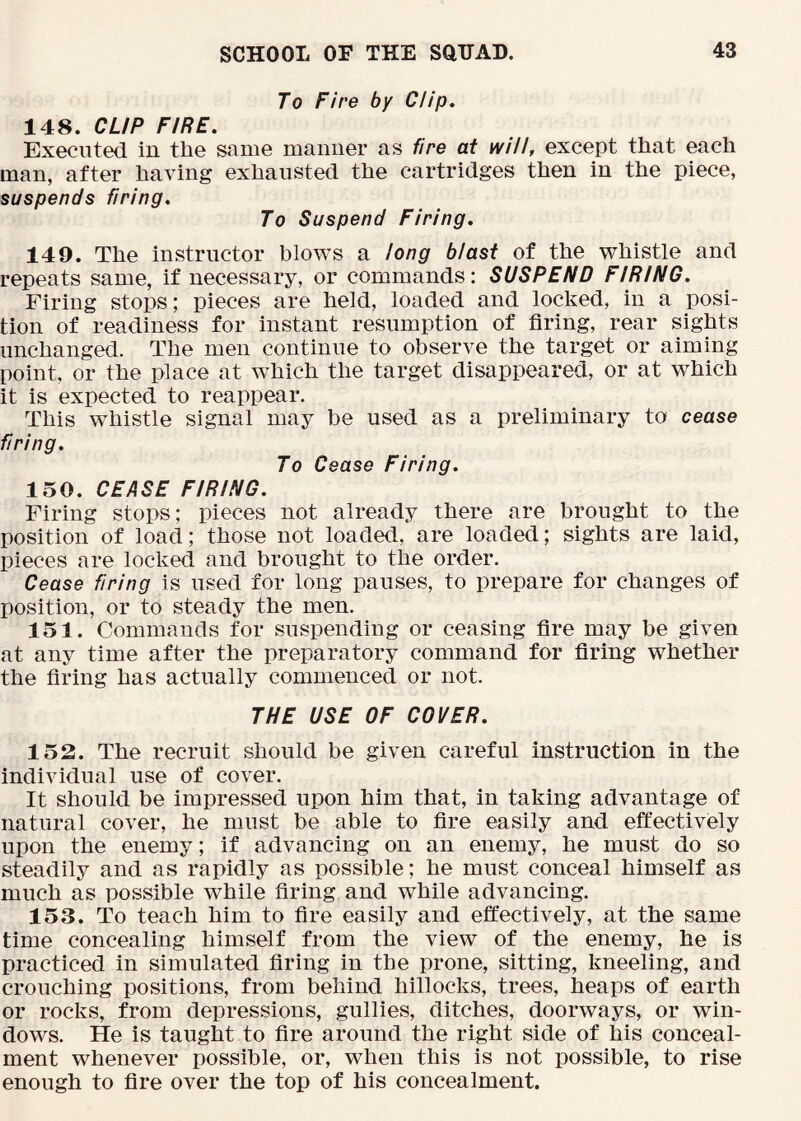To Fire by Clip. 148. CUP FIRE. Executed in the same maimer as fire at will, except that each man, after having exhausted the cartridges then in the piece, suspends firing. To Suspend Firing. 149. The instructor blows a long blast of the whistle and repeats same, if necessary, or commands: SUSPEND FIRING. Firing stops; pieces are held, loaded and locked, in a posi- tion of readiness for instant resumption of firing, rear sights unchanged. The men continue to observe the target or aiming point, or the place at which the target disappeared, or at which it is expected to reappear. This whistle signal may be used as a preliminary to cease firing. To Cease Firing. 150. CEASE FIRING. Firing stops; pieces not already there are brought to the position of load; those not loaded, are loaded; sights are laid, pieces are locked and brought to the order. Cease firing is used for long pauses, to prepare for changes of position, or to steady the men. 151. Commands for suspending or ceasing fire may be given at any time after the preparatory command for firing whether the firing has actually commenced or not. THE USE OF COVER. 152. The recruit should be given careful instruction in the individual use of cover. It should be impressed upon him that, in taking advantage of natural cover, he must be able to fire easily and effectively upon the enemy; if advancing on an enemy, he must do so steadily and as rapidly as possible; he must conceal himself as much as possible while firing and while advancing. 153. To teach him to fire easily and effectively, at the same time concealing himself from the view of the enemy, he is practiced in simulated firing in the prone, sitting, kneeling, and crouching positions, from behind hillocks, trees, heaps of earth or rocks, from depressions, gullies, ditches, doorways, or win- dows. He is taught to fire around the right side of his conceal- ment whenever possible, or, when this is not possible, to rise enough to fire over the top of his concealment.