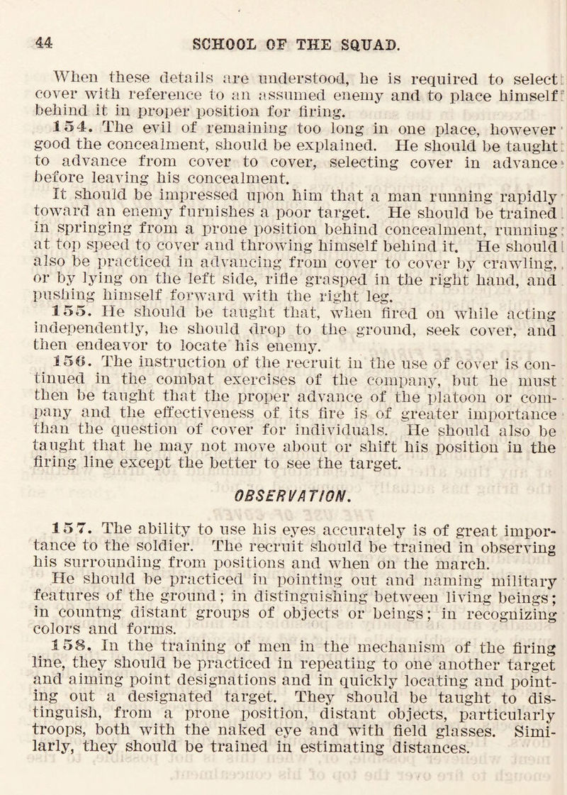When these details iire nnderstood, he is required to select cover with reference to an assumed enemy and to place himself behind it in proper position for tiring. 154. The evil of remaining too long in one place, however- good the concealment, should be explained. He should be taught to advance from cover to cover, selecting cover in advance ‘ before leaving his concealment. It should be impressed upon him that a man running rapidly toward an enemy furnishes a poor target. He should be trained. in springing from a prone position behind concealment, running, at top speed to cover and throwing himself behind it. He should I also be practiced in advancing from cover to cover by crawling,, or by lying on the left side, rille grasped in the right hand, and pushing himself forward with the right leg. 155. He should be taught that, when fired on while acting independently, he should drop to the ground, seek cover, and then endeavor to locate his enemy. 150. The instruction of the recruit in the use of cover is con- tinued in the combat exercises of the company, but he must then be taught that the proper advance of the platoon or com- pany and the effectiveness of its fire is of greater importance than the question of cover for individuals. He should also be taught that he may not move about or shift his position in the firing line except the better to see the target. OBSERVA TION. 15 7. The ability to use his eyes accurately is of great impor- tance to the soldier. The recruit should be trained in observing his surrounding from positions and when on the march. He should be practiced in pointing out and naming military features of the ground; in distinguishing between living beings; in countng distant groups of objects or beings; in recognizing colors and forms. 158. In the training of men in the mechanism of the firing line, they should be practiced in repeating to one another target and aiming point designations and in quickly locating and point- ing out a designated target. They should be taught to dis- tinguish, from a prone position, distant objects, particularly troops, both with the naked eye and wnth field glasses. Simi- larly, they should be trained in estimating distances.