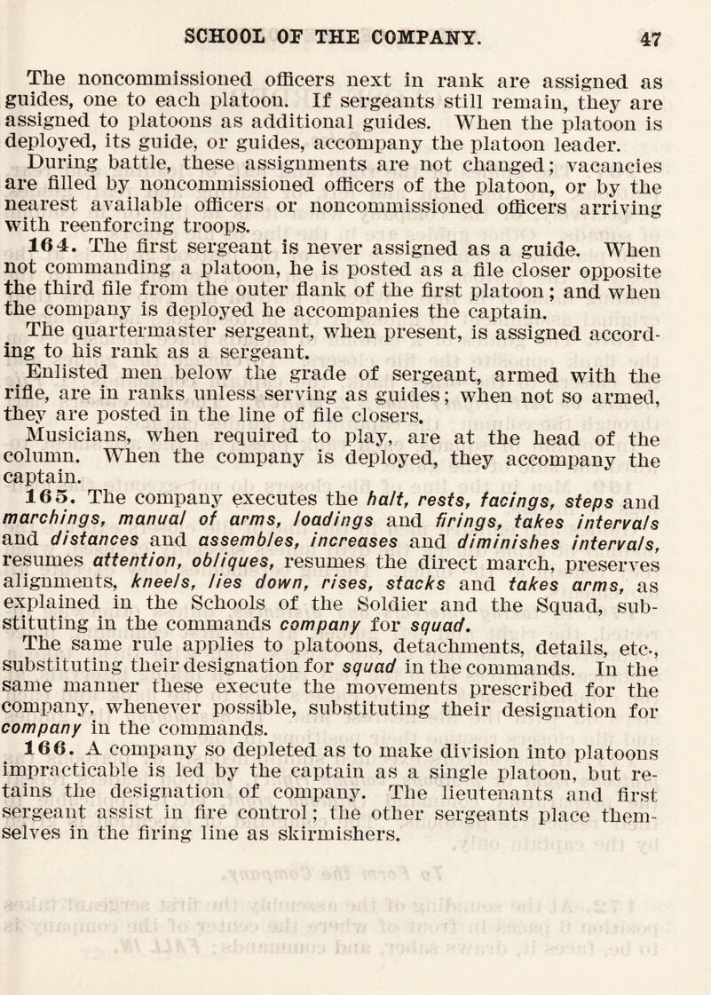 The noncommissioned officers next in rank are assigned as guides, one to each platoon. If sergeants still remain, they are assigned to platoons as additional guides. When the platoon is deployed, its guide, or guides, accompany the platoon leader. During battle, these assignments are not changed; vacancies are filled by noncommissioned officers of the platoon, or by the nearest available officers or noncommissioned officers arriving with reenforcing troops. 164. The first sergeant is never assigned as a guide. When not commanding a platoon, he is posted as a file closer opposite the third file from the outer fiank of the first platoon; and when the company is deployed he accompanies the captain. The quartermaster sergeant, when present, is assigned accord- ing to his rank as a sergeant. Enlisted men below the grade of sergeant, armed with the rifie, are in ranks unless serving as guides; when not so armed, they are posted in the line of file closers. Musicians, when required to play, are at the head of the column. When the company is deployed, they accompany the captain. 16 5. The company executes the halt, rests, facings, steps and marchings, manual of arms, loadings and firings, takes intervals and distances and assembles, increases and diminishes intervals, resumes attention, obliques, resumes the direct march, preserves alignments, kneels, lies down, rises, stacks and takes arms, as explained in the Schools of the Soldier and the Squad, sub- stituting in the commands company for squad. The same rule applies to platoons, detachments, details, etc., substituting their designation for squad in the commands. In the same manner these execute the movements prescribed for the company, whenever possible, substituting their designation for company in the commands. 166. A company so depleted as to make division into platoons impracticable is led by the captain as a single platoon, but re- tains the designation of company. The lieutenants and first sergeant assist in fire control; the other sergeants place them- selves in the firing line as skirmishers.