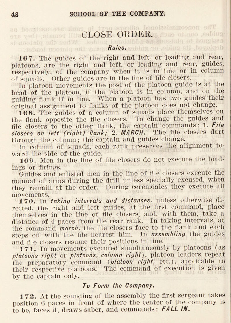 CLOSE OEDEK. Rules. ! 16 7. The guides of the right and left or leading and rear, , platoons, are the right and left, or leading and rear, guides, respectively, of the company when it is in line or in column [ of squads. Other guides are in the line of file closers. In platoon movements the post of the platoon guide is at the : head of the platoon, if the platoon is in column, and on the ; guiding flank if in line. When a platoon has two guides their original assignment to flanks of the platoon does not change. 168. The guides of a column of squads place themselves on the flank opposite the file closers. To change the guides and | file closers to the other flank, the captain commands: 1. File \ closers on left (right) flank; 2. MARCH. The file closers dart | through the column; the captain and guides change. In column of squads, each rank preserves the alignment to- ; ward the side of the guide. 16 9. Men in the line of file closers do not execute the load- ings or firings. , Guides and enlisted men in the line of file closers execute the | manual of arms during the drill unless specially excused, when they remain at the order. During ceremonies they execute all movements. 170. In taking intervals and distances, unless otherwise di- ; rected, the right and left guides, at the first command, place : themselves in the line of file closers, and, with them, take a distance of 4 paces from the rear rank. In taking intervals, at the command march, the file closers face to the flank and each steps off with the file nearest him. In assembling the guides and file closers resume their positions in line. 171. In movements executed simultaneously by platoons (as platoons right or platoons, column right), platoon leaders repeat the preparatory command {platoon right, etc.), applicable to their respective platoons. The command of execution is given by the captain only. To Form the Company. 173. At the sounding of the assembly the first sergeant takes position 6 paces in front of where the center of the company is to be, faces it, draws saber, and commands: FALL IN.