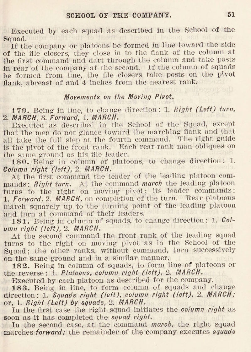 Executed by each squad as described in the School of the Squad. If the company or platoons be formed in line toward the side of the file closers, they close in to the flank of the column at the first command and dart through the column and take posts in rear of the company at the second. If the column of squads be formed from line, the file closers take posts on the pivot flank, abreast of and 4 inches from the nearest rank. Movements on the Moving Pivot. 179. Being in line, to change direction: 1. Bight (Left) turn, 2. MARCH, 3. Forward, 4. MARCH. Executed as described in the School of the Squad, except that the men do not glance toward the marching flank and that all take the full step at the fourth command. The right guide is the pivot of the front rank. Each rear-rank man obliques on the same ground as his file leader. 180. Being in column of platoons, to change direction: 1. Column right (left), 2. MARCH. At the first command the leader of the lea,ding platoon com- mands: Right turn. At the command march the leading platoon turns to the right on moving pivot; its leader commands: 1. Forward, 2. MARCH, on completion of the turn. Rear platoons march squarely up to the turning point of the leading platoon and turn at command of their leaders. 181. Being in column of squads, to chang:e direction: 1. Col- umn right (left), 2. MARCH. At the second command the front rank of the leading squad turns to the right on moving pivot as in the School of the Squad; the other ranks, without command, turn successively on the same ground and in a similar manner. 183. Being in column of squads, to form line of platoons or the reverse: 1. Platoons, column right (left), 2. MARCH. Executed by each platoon as described for the company. 183. Being in line, to form column of squads and change direction: 1. Squads right (left), column right (left), 2. MARCH; or, 1. Right (Left) by squads, 2. MARCH. In the first case the right squad initiates the column right as soon as it has completed the squad right. In the second case, at the command march, the right squad marches forward; the remainder of the company executes squads