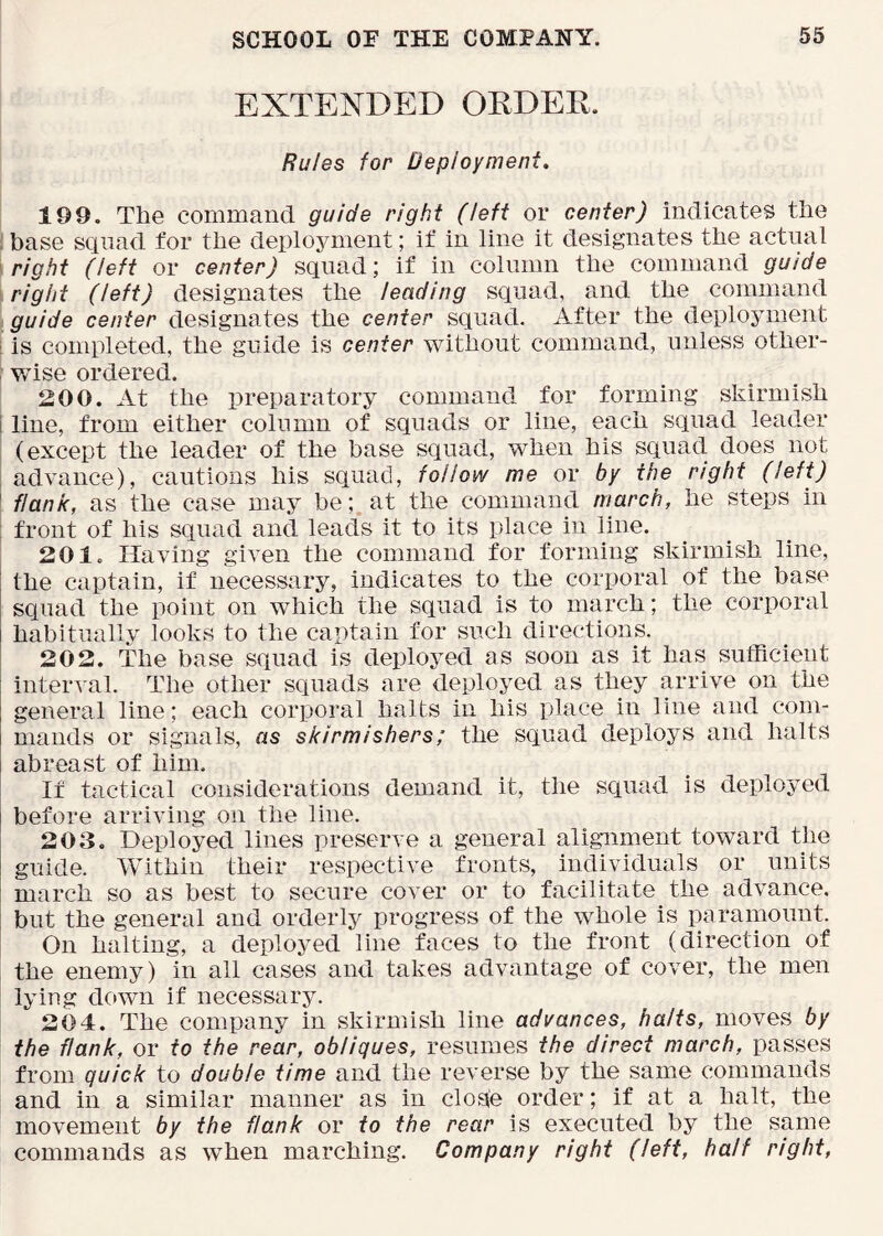 EXTENDED ORDEK. Rules for Deployment. 199. The command guide right (left or center) indicates the i base squad for the deplojanent; if in line it designates the actual right (left or center) squad; if in column the command guide right (left) designates the leading squad, and the command guide center designates the center squad. After the deployment i is completed, the guide is center without command, unless other- : wise ordered. 200. At the preparatory command for forming skirmish i line, from either column of squads or line, each squad leader (except the leader of the base squad, when his squad does not : advance), cautions his squad, follow me or by the right (left) ' flank, as the case may be; at the command march, he steps in : front of his squad and leads it to its place in line. 201. Having given the command for forming skirmish line, i the captain, if necessary, indicates to the corporal of the base I squad the point on which the squad is to march; the corporal j habitually looks to the captain for such directions. 202. The base squad is deployed as soon as it has sufficient interval. The other squads are deployed as they arrive on the general line; each corporal halts in his place in line and com- mands or signals, as skirmishers; the squad deploys and halts abreast of him. If tactical considerations demand it, the squad is deployed before arriving on the line. 203. Deployed lines preserve a general alignment toward the guide. Within their respective fronts, individuals or units march so as best to secure cover or to facilitate the advance, but the general and orderly progress of the whole is paramount. On halting, a deployed line faces to the front (direction of the enemy) in all cases and takes advantage of cover, the men lying down if necessary. 204. The company in skirmish line advances, halts, moves by the flank, or to the rear, obliques, resumes the direct march, passes from quick to double time and the reverse by the same commands and in a similar manner as in close order; if at a halt, the movement by the flank or to the rear is executed by the same commands as when marching. Company right (left, half right.