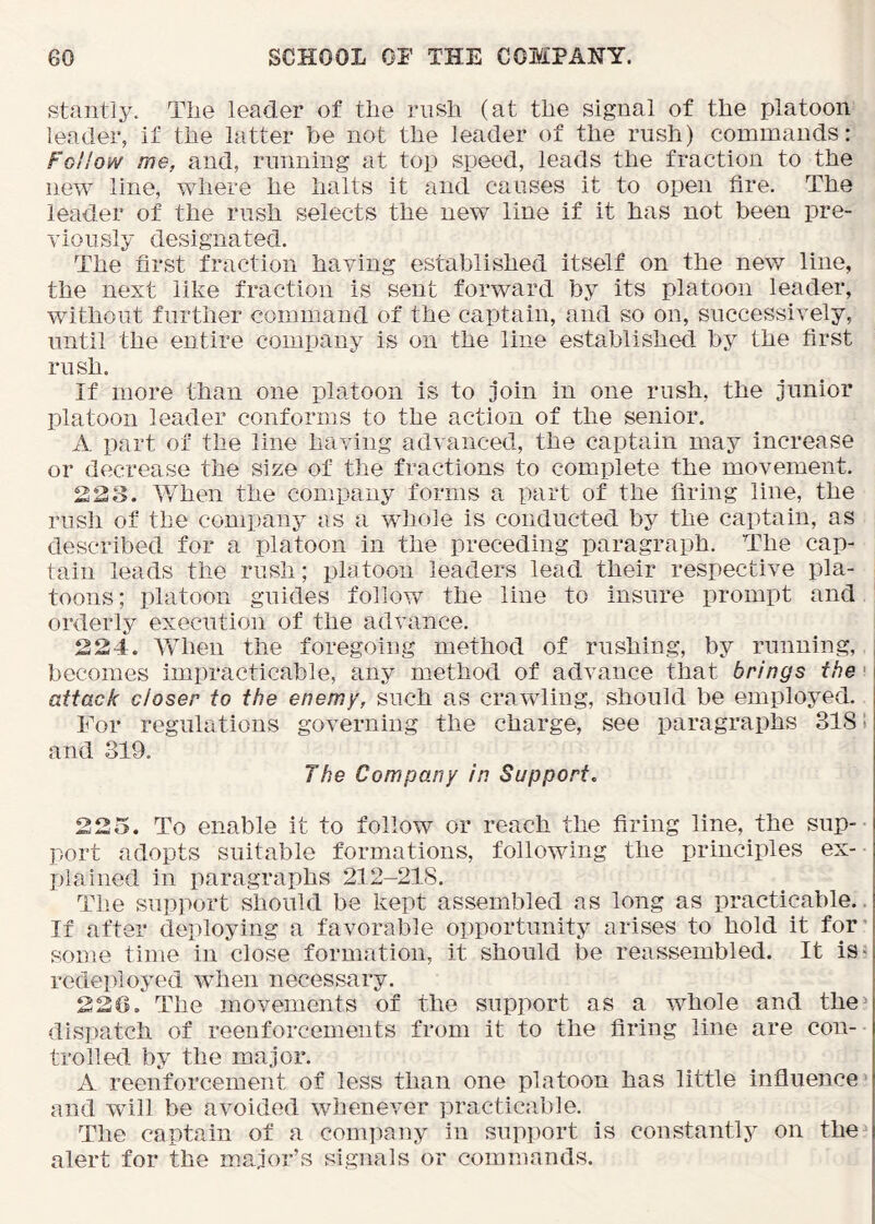 stantly. Tiie leader of tlie rush (at tlie signal of the platoon leader, if the latter be not the leader of the rush) commands: Follow me, and, running at top speed, leads the fraction to the new line, where he halts it and causes it to open fire. The leader of the rush selects the new line if it has not been pre- viously designated. The first fraction having established itself on the new line, the next like fraction is sent forward by its platoon leader, without further command of the captain, and so on, successively, until the entire company is on the line established by the first rush. If more than one platoon is to join in one rush, the junior platoon leader conforms to the action of the senior. A part of the line having advanced, the captain may increase or decrease the size of the fractions to complete the movement. 223. ¥7hen the company forms a part of the firing line, the rush of the company as a wliole is conducted by the captain, as described for a platoon in the preceding paragraph. The cap- tain leads the rush; platoon leaders lead their respective pla- toons; platoon guides follow the line to insure prompt and orderly execution of the advance. 224. AVhen the foregoing method of rushing, by running, becomes impracticable, any method of advance that brings the • attack closer to the enemy, such as crawling, should be employed. For regulations governing the charge, see paragraphs 318! and 319. The Company in Support, 225. To enable it to follow or reach the firing line, the sup- port adopts suitable formations, following the principles ex- plained in paragraphs 212-218. The support should be kept assembled as long as practicable., If after deploying a favorable opportunity arises to hold it for' some time in close formation, it should be reassembled. It is^ redeployed when necessary. 220. The movements of the support as a whole and the^ dispatch of reenforcements from it to the firing line are con- trolled by the major. A reenforcement of less than one platoon has little influence and will be avoided whenever practicable. The captain of a comiiany in supi)ort is constantly on the alert for the major’s signals or commands.