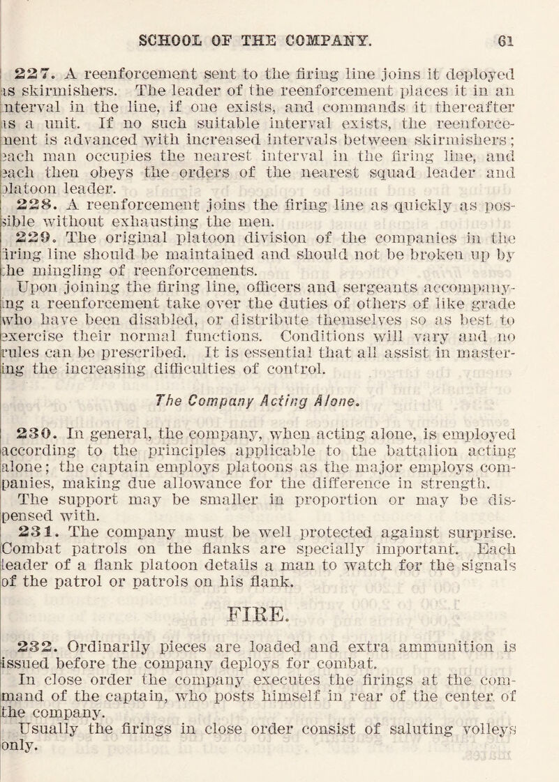 ! 22 7. A reeiiforcement sent to the firing line joins it deployed IS skirmishers. The leader of the reenforcement places it in an nterval in the line, if one exists, and commands it thereafter iS a unit. If no such suitable interval exists, the reenforce- ment is advanced with increased intervals between skirmishers; |3ach man occupies the nearest interval in the firing line, and pach then obeys the orders of the nearest squad leader and iDlatoon leader. I 228. A reenforcement joins the firing line as quickly as pos- fible without exhausting the men. 229. The original platoon division of the companies in the Iring line should be maintained and should not be broken up by :he mingling of reenforcements. Upon joining the firing line, ofiicers and sergeants accompany- ing a reenforcement take over the duties of others of like grade who have been disabled, or distribute themselves so as best to exercise their normal functions. Conditions will vary and no rules can be prescribed. It is essential that all assist in master- ing the increasing difficulties of control. I , The Company Acting Alone, j 230. In general, the compan3q when acting alone, is emplojmd laccording to the principles applicable to the battalion acting jalone; the captain employs platoons as the major employs com- panies, making due allowance for the difference in strength. ‘ The support may be smaller in proportion or may be dis- pensed with. 1 231. The company must be well protected against surprise. Combat patrols on the flanks are specially important. Each leader of a flank platoon details a man to watch for the signals of the patrol or patrols on his flank. FIKE. 232. Ordinarily pieces are loaded and extra ammunition is jissued before the company deploys for combat, j In close order the company executes the firings at the com- mand of the captain, who posts himself in rear of the center, of the companjv Usually the firings in close order consist of saluting volleys only.