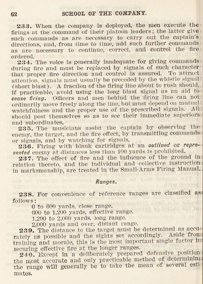 233. Wlien the company is deployed, the men execute the- firings at the command of their platoon leaders; the latter give * such commands as are necessary to carry out the captain’s directions, and, from time to time, add such further commands j as are necessary to continue, correct, and control the fire ■ ordered. 234. The voice is generally inadequate for giving commands ^ during fire and must be replaced by signals of such character* that proper fire direction and control is assured. To attract, attention, signals must usually be preceded by the vdiistle signal I (short blast). A fraction of the firing line about to rush should, if practicable, avoid iising the long blast signal as an aid to) cease firing. Officers and men behind the firing line can noti, ordinarily move freely along the line, but must depend on mutual I watchfulness and the proper use of the prescribed signals. Alll should post themselves so as to see their immediate superiors^ and subordinates. 235. The musicians assist the captain by observing the^ enemy, the target, and the fire effect, by transmitting commands > or signals, and by watching for signals. 236. Firing with blank cartridges at an outlined or repre- sented enemy at distances less than 100 jnrds is prohibited. 23 7. The effect of fire and the influence of the ground_ ini relation thereto, and the individual and collective^ instruction! in marksmanship), are treated in the Small-Arms Firing Manual... Ranges. 238. For convenience of reference ranges are classified ass follows; 0 to 600 yards, close range, 600 to 1,200 yards, effective range. 1,200 to 2,000 yards, long range. 2,000 yards and over, distant range. 239. The distance to the target must be determined as accu-i rately as possible and the sights set _ accordingly. Aside from training and morale, this is the most important single factor in- securing effective fire at the longer ranges. 240. Except in a deliberately prepared defensive position the most accurate and only practicable method of determinmi. the range will generally be to take the mean of several esti mates.