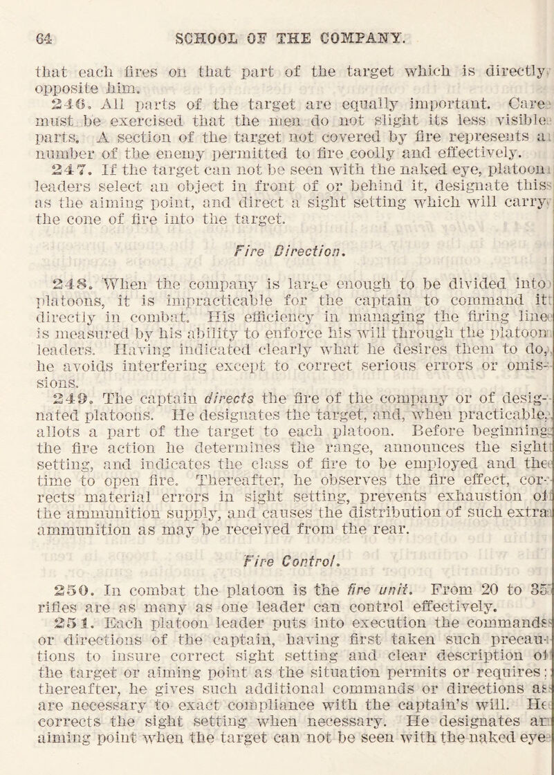 that each tires on that part of the target which is directly, opposite him. S4G, All parts of the target are equally important. Care* must be exercised that the men do not slight its less visible, parts, A section of the target not covered by fire represents a^ number of the enemy permitted to fire coolly and effectively. 247. If the target can not be seen with the naked eye, platooni leaders select an object in front of or behind it, designate thissi as the aiming point, and direct a sight setting which will carry^. tlie cone of fire into the target. Fire Direction, 248. 'When the company is large enough to be divided intO' platoons, it is impracticable for the captain to command it*^ directly in combat. His efficiency in managing the firing lino- is measured by his ability to enforce his will through the platoon leaders. Having indicated clearly what he desires them to do,, he avoids interfering except to correct serious errors or omis- sions. 249. The captain directs the fire of the company or of desig-- nated platoons. He designates the target, and, when practicable^ allots a part of the target to each platoon. Before beginning:; the fire action he determines the range, announces the sight; setting, and indicates the class of fire to be employed and thet' time to open fire. Thereafter, he observes the fire effect, cor-’- rects material errors in sight setting, prevents exhaustion ol; the ammunition supply, and causes the distribution of such extra:, ammunition as may be received from the rear. Fire Control. 250. In combat the platoon is the fire unit. From 20 to 35- rifles are as many as one leader can control effectively. 25 1. Each platoon leader puts into execution the commands- or directions of the captain, having first taken such precau-' tions to insure correct sight setting and clear description of the target or aiming point as the situation permits or requires; thereafter, he gives such additional commands or directions as- are necessary to exact compliance with the captain’s will. He corrects the sight setting when necessary. He designates an aiming point when the target can not be seen with the naked eye
