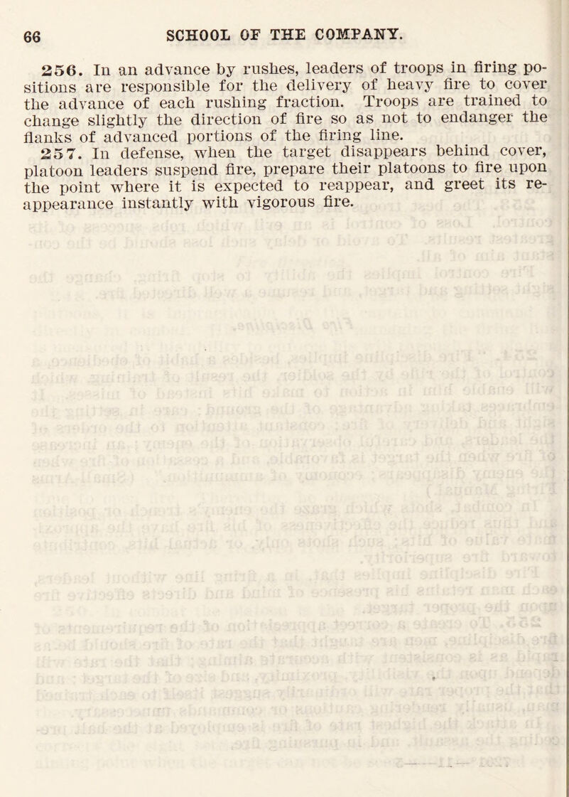 256. In an advance by rushes, leaders of troops in firing po- sitions are responsible for the delivery of heavy fire to cover the advance of each rushing fraction. Troops are trained to change slightly the direction of fire so as not to endanger the flanks of advanced portions of the firing line. 25 7. In defense, when the target disappears behind cover, platoon leaders suspend fire, prepare their platoons to fire upon the point where it is expected to reappear, and greet its re- appearance instantly with vigorous fire.