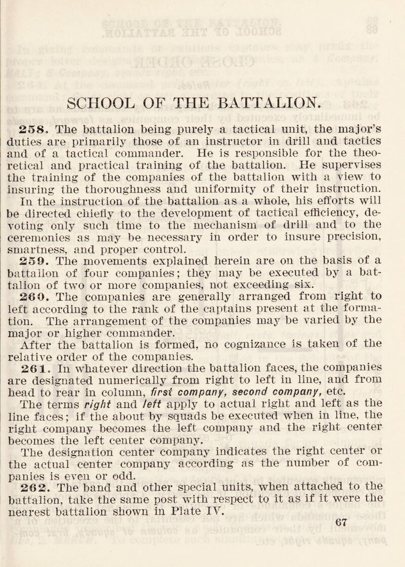 SCHOOL OF THE BATTALION. 258. The battalion being purely a tactical unit, the major’s I duties are primarily those of an instructor in drill and tactics I and of a tactical commander. He is responsible for the theo- ' retical and practical training of the battalion. He supervises I the training of the companies of the battalion with a view to I insuring the thoroughness and uniformity of their instruction. In the instruction of the battalion as a whole, his efforts will be directed chiefly to the development of tactical efficiency, de- voting only such time to the mechanism of drill and to the ceremonies as may be necessary in order to insure precision, smartness, and proper control. 259. The movements explained herein are on the basis of a battalion of four companies; they may be executed by a bat- talion of two or more companies, not exceeding six. 260. The companies are generally arranged from right to left according to the rank of the captains present at the forma- tion. The arrangement of the companies may be varied by the major or higher commander. After the battalion is formed, no cognizance is taken of the relative order of the companies. 261. In whatever direction the battalion faces, the companies are designated numerically from right to left in line, and from head to rear in column, first company, second company, etc. The terms right and left apply to actual right and left as the line faces; if the about by squads be executed when in line, the right company becomes the left company and the right center becomes the left center company. The designation center company indicates the right center or the actual center company according as the number of com- panies is even or odd. 262. The band and other special units, when attached to the battalion, take the same post vrith respect to it as if it were the nearest battalion shown in Plate IV.