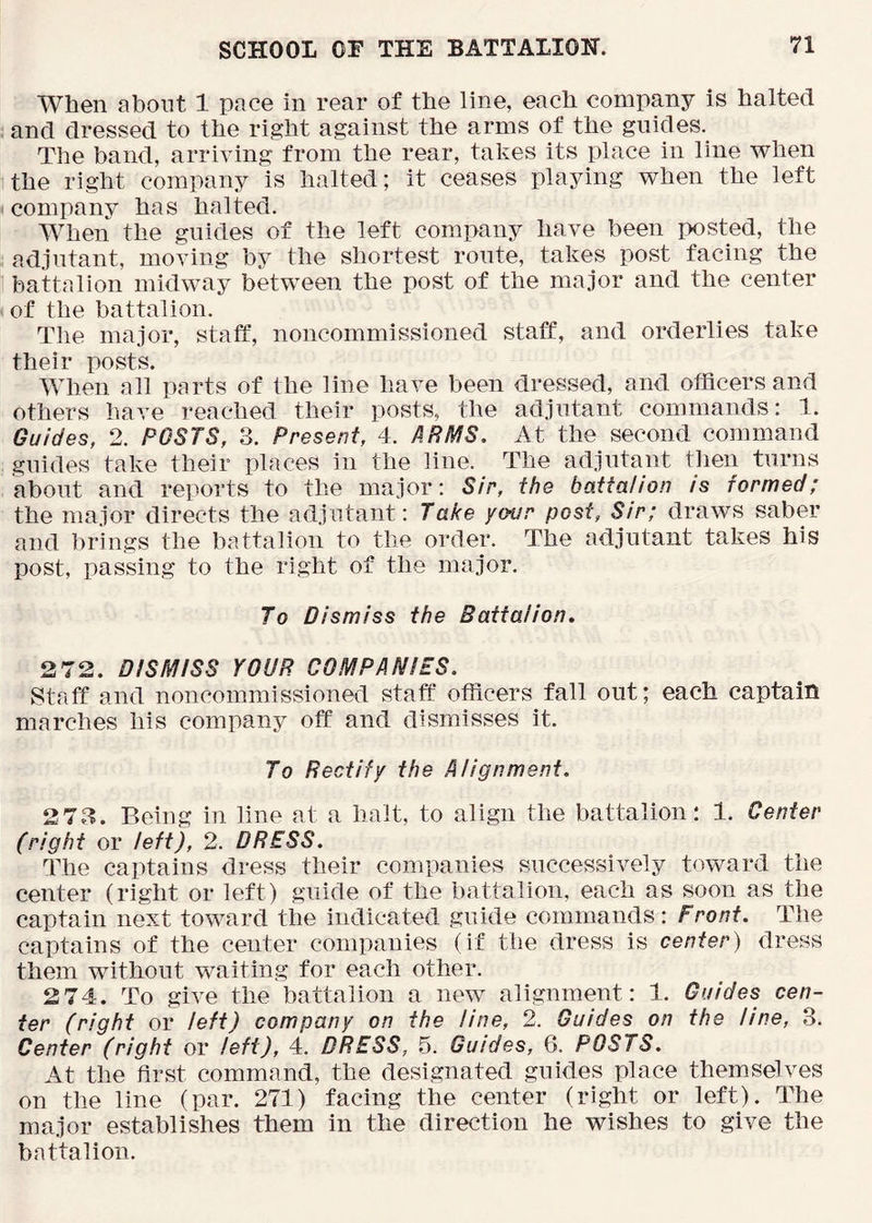 When about 1 pace in rear of the line, each company is halted and dressed to the right against the arms of the guides. The band, arriving from the rear, takes its place in line when the right company is halted; it ceases playing when the left company has halted. When the guides of the left company have been posted, the adjutant, moving by the shortest route, takes post facing the battalion midway bkween the post of the major and the center of the battalion. The major, staff, noncommissioned staff, and orderlies take their posts. When all parts of the line have been dressed, and officers and others have reached their posts, the adjutant commands: 1. Guides, 2. POSTS, 3. Present, 4. ARMS. At the second command guides take their places in the line. The adjutant then turns about and reports to the major: Sir, the battalion is formed; the major directs the adjutant: Take your post, Sir; draws saber and brings the battalion to the order. The adjutant takes his post, passing to the right of the major. To Dismiss the Battalion. 2 72. DISMISS YOUR COMPANIES. Staff and noncommissioned staff officers fall out; each captain marches his company off and dismisses it. To Rectify the Alignment. 273. Being in line at a halt, to align the battalion; 1. Center (right or left), 2. DRESS. The captains dress their companies successively toward the center (right or left) guide of the battalion, each as soon as the captain next toward the indicated guide commands: Front. The captains of the center companies (if the dress is center) dress them without waiting for each other. 2 74. To give the battalion a new alignment: 1. Guides cen- ter (right or left) company on the line, 2. Guides on the line, 3. Center (right or left), 4. DRESS, 5. Guides, 6. POSTS. At the first command, the designated guides place themselves on the line (par. 271) facing the center (right or left). The major establishes them in the direction he wishes to give the battalion.