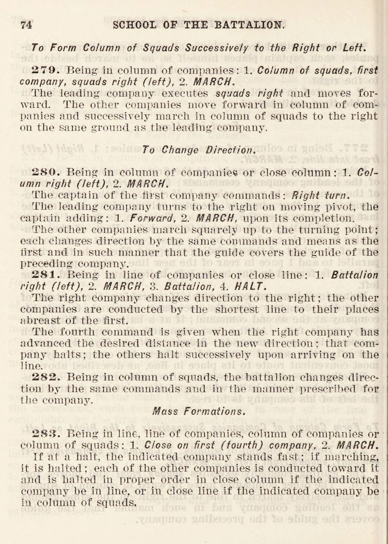 To Form Column of Squads Successively to the Right or Left. 2 79. Being in column of companies: 1. Column of squads, first company, squads right (left), 2. MARCH. The leading company executes squads right and moves for- ward. The other companies move forward in column of com- panies and successively march in column of squads to the right on the same ground as the leading company. I To Change Direction. I 280. Being in column of companies or close column: 1. Col- \ umn right (left), 2. MARCH. The captain of the tirst company commands: Right turn. ' The leading comi)any turns to the right on moving pivot, the i captain adding: 1. Forward, 2. MARCH, upon its completion. The other companies march squarely up to the turning point; | each changes direction by the same commands and means as the I iirst and in such manner that the guide covers the guide of the I preceding company. 281. Being in line of companies or close line: 1. Battalion \ right (left), 2. MARCH, 3. Battalion, 4. HALT. The right company changes direction to the right; the other companies are conducted by the shortest line to their places abreast of the first. ‘ The fourth command is given when the right company has ! advanced the desired distance in the new direction; that com- 1 pany halts; the others halt successively upon arriving on the line. 282. Being in column of squads, the battalion changes direc- tion by the same commands and in the manner ])rescribed for tlie company. Mass Formations. 28.3. Being in line, line of companies, column of companies or column of squads: 1. Close on first (fourth) company, 2. MARCH. If at a halt, the indicated company stands fast; if marching, it is halted; each of the other companies is conducted toward it and is halted in proper order in close column if the indicated company be in line, or in close line if the indicated company be in column of squads.