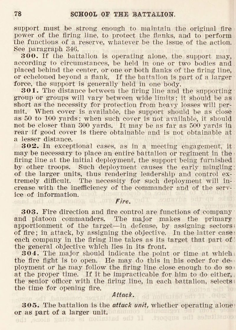 support must be strong enough to maintain the original fire power of the firing line, to protect the flanks, and to perform the functions of a reserve, 'whatever be the issue of the action. See paragraph 346. 300. If the battalion is operating alone, the support may, according to circumstances, be held in one or two bodies and placed behind the center, or one or both flanks of the firing line, or echeloned beyond a flank. If the battalion is part of a larger force, the support is generally held in one body. 301. The distance between the firing line and the supporting group or groups will vary between wide limits; it should be as short as the necessity for protection from heavy losses will per- mit. When cover is available, the support should be as close as 50 to 100 yards; when such cover is not available, it should not be closer than 300 yards. It may be as far as 500 yards in rear if good cover is there obtainable and is not obtainable at a lesser distance. 303. In exceptional cases, as in a meeting engagement, it may be necessary to place an entire battalion or regiment in the firing line at the initial deployment, the support being furnished by other troops. Such deployment causes the early mingling of the larger units, thus rendering leadership and control ex- tremely difficult. The necessity for such deployment will in- crease with the inefficiency of the commander and of the serv- ice of information. Fire, 303. Fire direction and fire control are functions of company and platoon commanders. The major makes the primary apportionment of the target—in defense, by assigning sectors of fire; in attack, by assigning the objective. In the latter case each company in the firing line takes as its target that part of the general objective which lies in its front. 304. The major should indicate the point or time at which the fire fight is to open. He may do this in his order for de- ployment or he may follow the firing line close enough to do so at the proper time. If it be impracticable for him to do either, the senior officer with the firing line, in each battalion, selects the time for opening fire. A ttack. 305. The battalion is the attack unit, whether operating alone or as part of a larger unit.